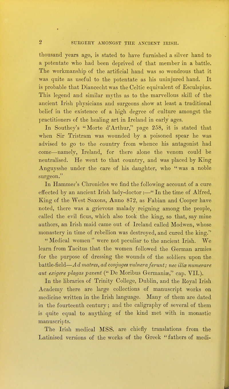 thousand years ago, is stated to have furnished a silver hand to a potentate who had been deprived of that member in a battle. The workmanship of the artificial hand was so wondrous that it was quite as useful to the potentate as his uninjured hand. It is probable that Diancecht was the Celtic equivalent of Esculapius. This legend and similar myths as to the marvellous skill of the ancient Irish physicians and surgeons show at least a traditional belief in the existence of a high degree of culture amongst the practitioners of the healing art in Ireland in early ages. In Southey's Morte d'Arthur, page 258, it is stated that when Sir Tristram was wounded by a poisoned spear he was advised to go to the country from whence his antagonist had come—namely, Ireland, for there alone the venom could be neutralised. He went to that country, and was placed by King Anguysshe under the care of his daughter, who  was a noble surgeon. In Hammer's Chronicles we find the following account of a cure effected by an ancient Irish lady-doctor:— In the time of Alfred, King of the West Saxons, Anno 872, as Fabian and Cooper have noted, there was a grievous malady reigning among the people, called the evil ficus, which also took the king, so that, say mine authors, an Irish maid came out of Ireland called Modwen, whose monastery in time of rebellion was destroyed, and cured the king.  Medical women  were not peculiar to the ancient Irish. We learn from Tacitus that the women followed the German armies for the purpose of dressing the wounds of the soldiers upon the battle-field—A d matres, ad conjuges vulneraferunt; nec illce numerare aut exigere plagas pavent ( De Moribus Germanic, cap. VII.). In the libraries of Trinity College, Dublin, and the Royal Irish Academy there are large collections of manuscript works on medicine written in the Irish language. Many of them are dated in the fourteenth century; and the caligraphy of several of them is quite equal to anything of the kind met with in monastic manuscripts. The Irish medical MSS. are chiefly translations from the Latinised versions of the works of the Greek  fathers of medi-