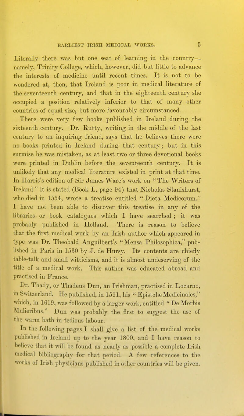 Literally there was but one seat of learning in the country— namely, Trinity College, which, however, did but little to advance the intei'ests of medicine until recent times. It is not to be wondered at, then, that Ireland is poor in medical literature of the seventeenth century, and that in the eighteenth century she occupied a position relatively inferior to that of many other countries of equal size, but more favourably circumstanced. There were very few books published in Ireland during the sixteenth century. Dr. Rutty, writing in the middle of the last century to an inquiring friend, says that he believes there were no books printed in Ireland during that century; but in this surmise he was mistaken, as at least two or three devotional books were printed in Dublin before the seventeenth century. It is unlikely that any medical literature existed in print at that time. In Harris's edition of Sir James Ware's work on  The Writers of Ireland  it is stated (Book I., page 94) that Nicholas Stanishurst, who died in 1554, wrote a treatise entitled  Dieta Medicorum. I have not been able to discover this treatise in any of the libraries or book catalogues which I have searched; it was probably published in Holland. There is reason to believe that the first medical work by an Irish author which appeared in type was Dr. Theobald Anguilbert's  Mensa Philosophica, pub- lished in Paris in 1530 by J. de Hursy. Its contents are chiefly table-talk and small witticisms, and it is almost undeserving of the title of a medical work. This author was educated abroad and practised in France. Dr. Thady, or Thadeus Dun, an Irishman, practised in Locarno, in Switzerland. He published, in 1591, his  Epistolse Medicinales, which, in 1619, was followed by a larger work, entitled  De Morbis Mulieribus. Dun was probably the first to suggest the use of the warm bath in tedious labour. In the following pages I shall give a list of the medical works published in Ireland up to the year 1800, and I have reason to believe that it will be found as nearly as possible a complete Irish medical bibliography for that period. A few references to the works of Irish physicians published in other countries will be given.