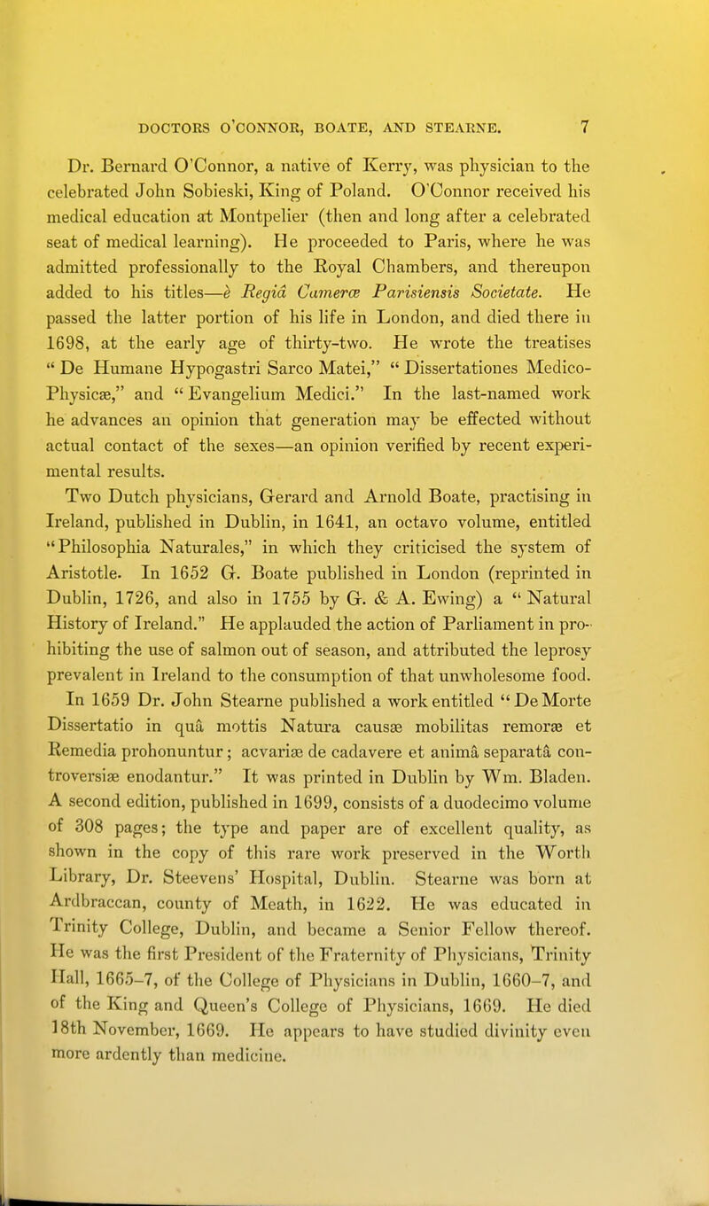 Dr. Bernard O'Connor, a native of Kerry, was physician to the celebrated John Sobieski, King of Poland. O'Connor received his medical education at Montpelier (then and long after a celebrated seat of medical learning). He proceeded to Paris, where he was admitted professionally to the Royal Chambers, and thereupon added to his titles—e Regid Camera Parisiensis Societate. He passed the latter portion of his life in London, and died there in 1698, at the early age of thirty-two. He wrote the treatises  De Humane Hypogastri Sarco Matei,  Dissertationes Medico- Physics, and  Evangelium Medici. In the last-named work he advances an opinion that generation may be effected without actual contact of the sexes—an opinion verified by recent experi- mental results. Two Dutch physicians, Gerard and Arnold Boate, practising in Ireland, published in Dublin, in 1641, an octavo volume, entitled Philosophia Naturales, in which they criticised the system of Aristotle. In 1652 G. Boate published in London (reprinted in Dublin, 1726, and also in 1755 by G. & A. Ewing) a  Natural History of Ireland. He applauded the action of Parliament in pro- hibiting the use of salmon out of season, and attributed the leprosy prevalent in Ireland to the consumption of that unwholesome food. In 1659 Dr. John Stearne published a work entitled DeMorte Dissertatio in qua mottis Natura causae mobilitas remora? et Kemedia prohonuntur; acvariae de cadavere et anima separata con- troversial enodantur. It was printed in Dublin by Win. Bladen. A second edition, published in 1699, consists of a duodecimo volume of 308 pages; the type and paper are of excellent quality, as shown in the copy of this rare work preserved in the Worth Library, Dr. Steevens' Hospital, Dublin. Stearne was born at Ardbraccan, county of Meath, in 1622. He was educated in Trinity College, Dublin, and became a Senior Fellow thereof. He was the first President of the Fraternity of Physicians, Trinity Hall, 1665-7, of the College of Physicians in Dublin, 1660-7, and of the King and Queen's College of Physicians, 1669. He died 18th November, 1669. He appears to have studied divinity even more ardently than medicine.