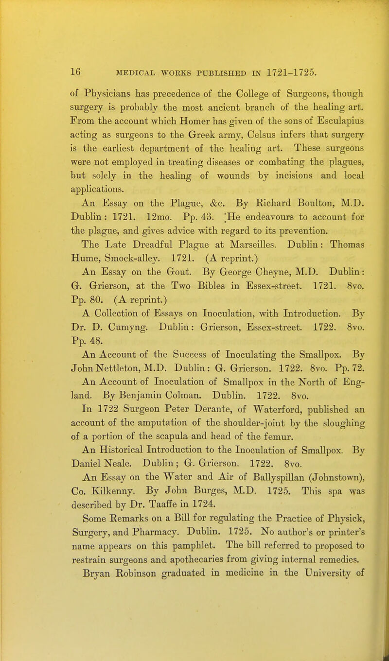 of Physicians has precedence of the College of Sui'geons, though surgery is probably the most ancient branch of the healing art. From the account which Homer has given of the sons of Esculapius acting as surgeons to the Greek army, Celsus infers that surgery is the earliest department of the healing art. These surgeons were not employed in treating diseases or combating the plagues, but solely in the healing of wounds by incisions and local applications. An Essay on the Plague, &c. By Richard Boulton, M.D. Dublin : 1721. 12mo. Pp. 43. |He endeavours to account for the plague, and gives advice with regard to its prevention. The Late Dreadful Plague at Marseilles. Dublin: Thomas Hume, Smock-alley. 1721. (A reprint.) An Essay on the Gout. By George Cheyne, M.D. Dublin: G. Grierson, at the Two Bibles in Essex-street. 1721. 8vo. Pp. 80. (A reprint.) A Collection of Essays on Inoculation, with Introduction. By Dr. D. Cumyng. Dublin: Grierson, Essex-street. 1722. 8vo. Pp. 48. An Account of the Success of Inoculating the Smallpox. By JohnNettleton, M.D. Dublin: G. Grierson. 1722. 8vo. Pp.72. An Account of Inoculation of Smallpox in the North of Eng- land. By Benjamin Colman. Dublin. 1722. 8vo. In 1722 Surgeon Peter Derante, of Waterford, published an account of the amputation of the shoulder-joint by the sloughing of a portion of the scapula and head of the femur. An Historical Introduction to the Inoculation of Smallpox. By Daniel Neale. Dublin; G. Grierson. 1722. 8vo. An Essay on the Water and Air of Ballyspillan (Johnstown), Co. Kilkenny. By John Burges, M.D. 1725. This spa was described by Dr. Taaffe in 1724. Some Remarks on a Bill for regulating the Practice of Physick, Surgery, and Pharmacy. Dublin. 1725. No author's or printer's name appears on this pamphlet. The bill referred to proposed to restrain surgeons and apothecaries from giving internal remedies. Bryan Robinson graduated in medicine in the University of