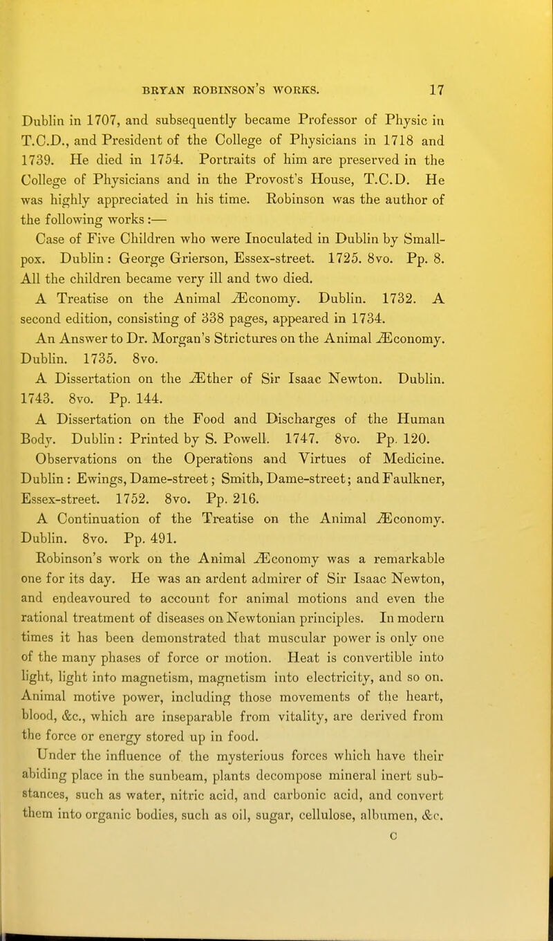 Dublin in 1707, and subsequently became Professor of Physic in T.C.D., and President of the College of Physicians in 1718 and 1739. He died in 1754. Portraits of him are preserved in the College of Physicians and in the Provost's House, T.C.D. He was highly appreciated in his time. Robinson was the author of the following works :— Case of Five Children who were Inoculated in Dublin by Small- pox. Dublin: George Grierson, Essex-street. 1725. 8vo. Pp. 8. All the children became very ill and two died. A Treatise on the Animal ^Economy. Dublin. 1732. A second edition, consisting of 338 pages, appeared in 1734. An Answer to Dr. Morgan's Strictures on the Animal Economy. Dublin. 1735. 8vo. A Dissertation on the -/Ether of Sir Isaac Newton. Dublin. 1743. 8vo. Pp. 144. A Dissertation on the Food and Discharges of the Human Body. Dublin : Printed by S. Powell. 1747. 8vo. Pp. 120. Observations on the Operations and Virtues of Medicine. Dublin: Ewings, Dame-street; Smith, Dame-street; and Faulkner, Essex-street. 1752. 8vo. Pp.216. A Continuation of the Treatise on the Animal ^Economy. Dublin. 8vo. Pp. 491. Robinson's work on the Animal .^Economy was a remarkable one for its day. He was an ardent admirer of Sir Isaac Newton, and endeavoured to account for animal motions and even the rational treatment of diseases on Newtonian principles. In modern times it has been demonstrated that muscular power is only one of the many phases of force or motion. Heat is convertible into light, light into magnetism, magnetism into electricity, and so on. Animal motive power, including those movements of the heart, blood, &c, which are inseparable from vitality, are derived from the force or energy stored up in food. Under the influence of the mysterious forces which have their abiding place in the sunbeam, plants decompose mineral inert sub- stances, such as water, nitric acid, and cai'bonic acid, and convert them into organic bodies, such as oil, sugar, cellulose, albumen, &c. c