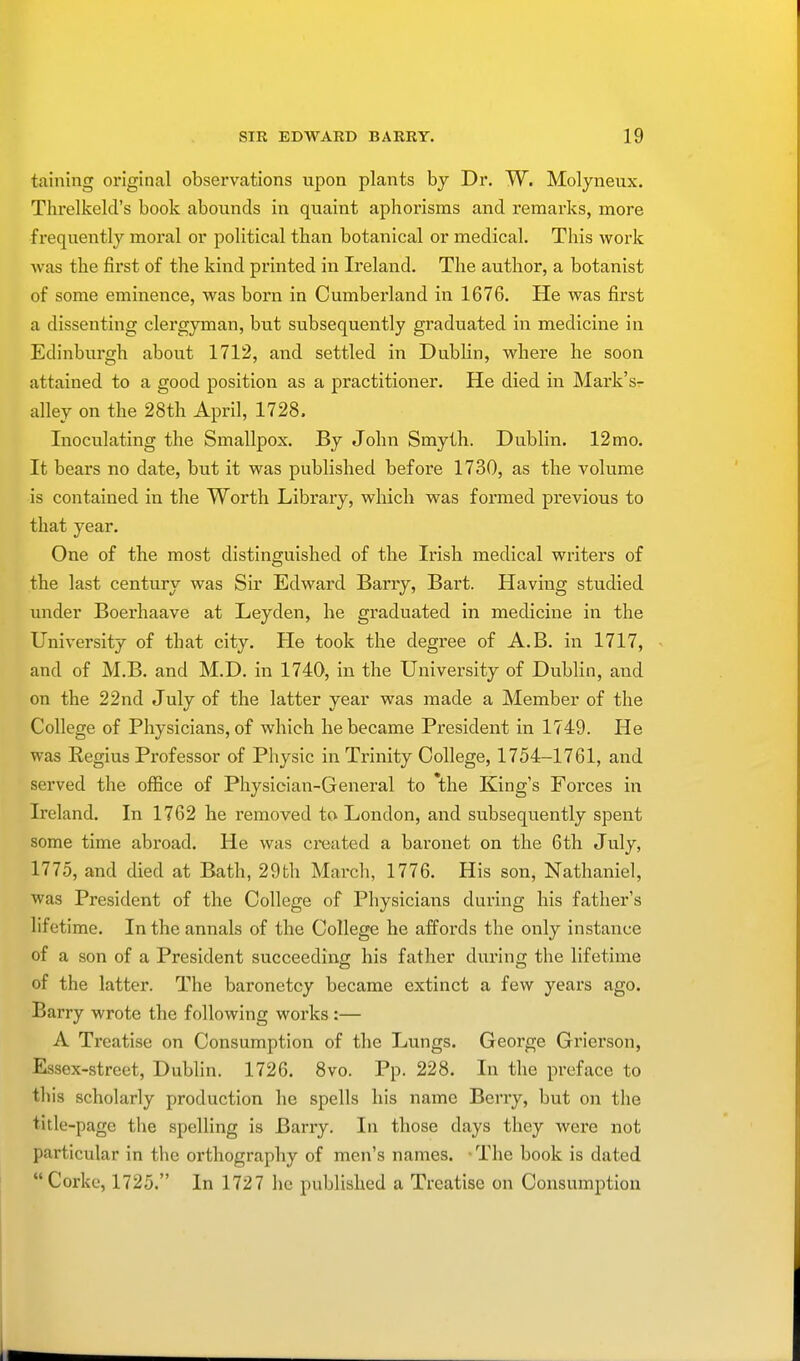 taining original observations upon plants by Dr. W. Molyneux. Threlkeld's book abounds in quaint aphorisms and remarks, more frequently moral or political than botanical or medical. This work was the first of the kind printed in Ireland. The author, a botanist of some eminence, was born in Cumberland in 1676. He was first a dissenting clergyman, but subsequently graduated in medicine in Edinburgh about 1712, and settled in Dublin, where he soon attained to a good position as a practitioner. He died in Mark's- alley on the 28th April, 1728. Inoculating the Smallpox. By John Smyth. Dublin. 12mo. It bears no date, but it was published before 1730, as the volume is contained in the Worth Library, which was formed previous to that year. One of the most distinguished of the Irish medical writers of the last century was Sir Edward Barry, Bart. Having studied under Boerhaave at Leyden, he graduated in medicine in the University of that city. He took the degree of A.B. in 1717, and of M.B. and M.D. in 1740, in the University of Dublin, and on the 22nd July of the latter year was made a Member of the College of Physicians, of which he became President in 1749. He was Regius Professor of Physic in Trinity College, 1754-1761, and served the office of Physician-General to *the King's Forces in Ireland. In 1762 he removed to London, and subsequently spent some time abroad. He was created a baronet on the 6th July, 1775, and died at Bath, 29th March, 1776. His son, Nathaniel, was President of the College of Physicians during his father's lifetime. In the annals of the College he affords the only instance of a son of a President succeeding his father during the lifetime of the latter. The baronetcy became extinct a few years ago. Barry wrote the following works :— A Treatise on Consumption of the Lungs. George Grierson, Essex-street, Dublin. 1726. 8vo. Pp. 228. In the preface to this scholarly production he spells his name Berry, but on the title -page the spelling is Barry. In those days they were not particular in the orthography of men's names. The book is dated Corke, 1725. In 1727 he published a Treatise on Consumption