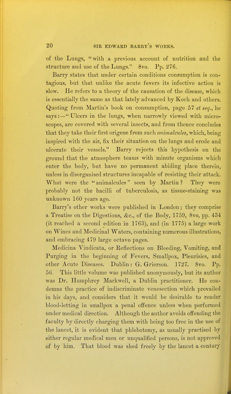 of the Lungs,  with a previous account of nutrition and the structure and use of the Lungs. 8vo. Pp. 276. Barry states that under certain conditions consumption is con- tagious, but that unlike the acute fevers its infective action is slow. He refers to a theory of the causation of the disease, which is essentially the same as that lately advanced by Koch and others. Quoting from Martin's book on consumption, page 57 et seq., he says:—Ulcers in the lungs, when narrowly viewed with micro- scopes, are covered with several insects, and from thence concludes that they take their first origene from such animalcules, which, being inspired with the air, fix their situation on the lungs and erode and ulcerate their vessels. Barry rejects this hypothesis on the ground that the atmosphere teams with minute organisms which enter the body, but have no permanent abiding place therein, unless in disorganised structures incapable of resisting their attack. What were the  animalcules  seen by Martin ? They were probably not the bacilli of tuberculosis, as tissue-staining was unknown 160 years ago. Barry's other works were published in London; they comprise a Treatise on the Digestions, &c, of the Body, 1759, 8vo, pp. 434 (it reached a second edition in 1763), and (in 1775) a large work on Wines and Medicinal Waters, containing numerous illustrations, and embracing 479 large octavo pages. Medicina Vindicata, or Eeflections on Bleeding, Vomiting, and Purging in the beginning of Fevers, Smallpox, Pleurisies, and other Acute Diseases. Dublin: Gr. Grierson. 1727. 8vo. Pp. 56. This little volume was published anonymously, but its author was Dr. Humphrey Markwell, a Dublin practitioner. He con- demns the practice of indiscriminate venesection which prevailed in his days, and considers that it would be desirable to render blood-letting in smallpox a penal offence unless when performed under medical direction. Although the author avoids offending the faculty by directly charging them with being too free in the use of the lancet, it is evident that phlebotomy, as usually practised by either regular medical men or unqualified persons, is not approved of by him. That blood was shed freely by the lancet a century