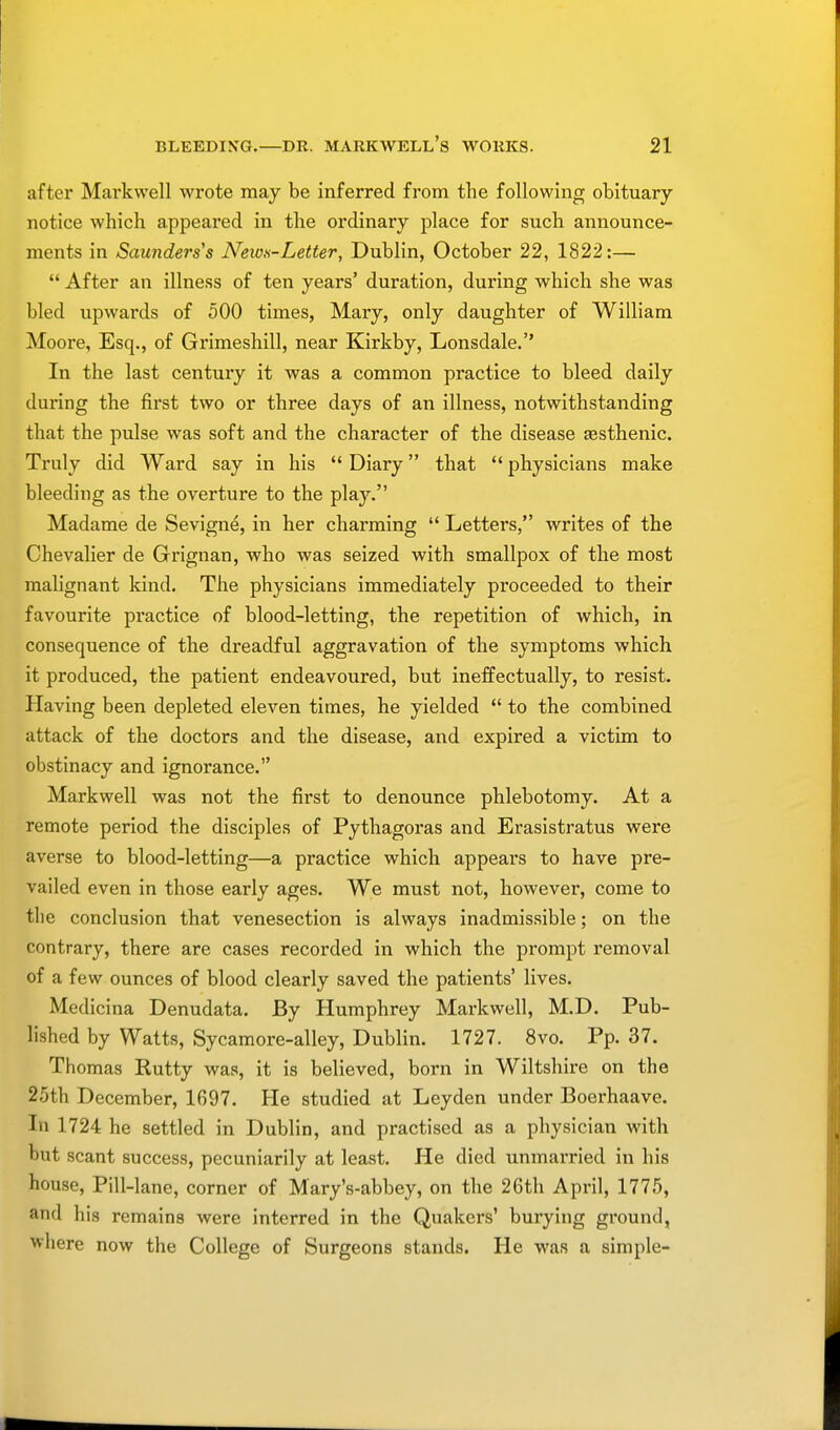 after Markwell wrote may be inferred from the following obituary notice which appeared in the ordinary place for such announce- ments in Saunders's News-Letter, Dublin, October 22, 1822:—  After an illness of ten years' duration, during which she was bled upwards of 500 times, Mary, only daughter of William Moore, Esq., of Grimeshill, near Kirkby, Lonsdale.'' In the last century it was a common practice to bleed daily during the first two or three days of an illness, notwithstanding that the pulse was soft and the character of the disease asthenic. Truly did Ward say in his  Diary that  physicians make bleeding as the overture to the play. Madame de Sevigne, in her charming  Letters, writes of the Chevalier de Grignan, who was seized with smallpox of the most malignant kind. The physicians immediately proceeded to their favourite practice of blood-letting, the repetition of which, in consequence of the dreadful aggravation of the symptoms which it produced, the patient endeavoured, but ineffectually, to resist. Having been depleted eleven times, he yielded  to the combined attack of the doctors and the disease, and expired a victim to obstinacy and ignorance. Markwell was not the first to denounce phlebotomy. At a remote period the disciples of Pythagoras and Erasistratus were averse to blood-letting—a practice which appeal's to have pre- vailed even in those early ages. We must not, however, come to the conclusion that venesection is always inadmissible; on the contrary, there are cases recorded in which the prompt removal of a few ounces of blood clearly saved the patients' lives. Medicina Denudata. By Humphrey Markwell, M.D. Pub- lished by Watts, Sycamore-alley, Dublin. 1727. 8vo. Pp. 37. Thomas Rutty was, it is believed, born in Wiltshire on the 25th December, 1697. He studied at Leyden under Boerhaave. In 1724 he settled in Dublin, and practised as a physician with but scant success, pecuniarily at least. He died unmarried in his house, Pill-kne, corner of Mary's-abbey, on the 26th April, 1775, and his remains were interred in the Quakers' burying ground, where now the College of Surgeons stands. He was a simple-