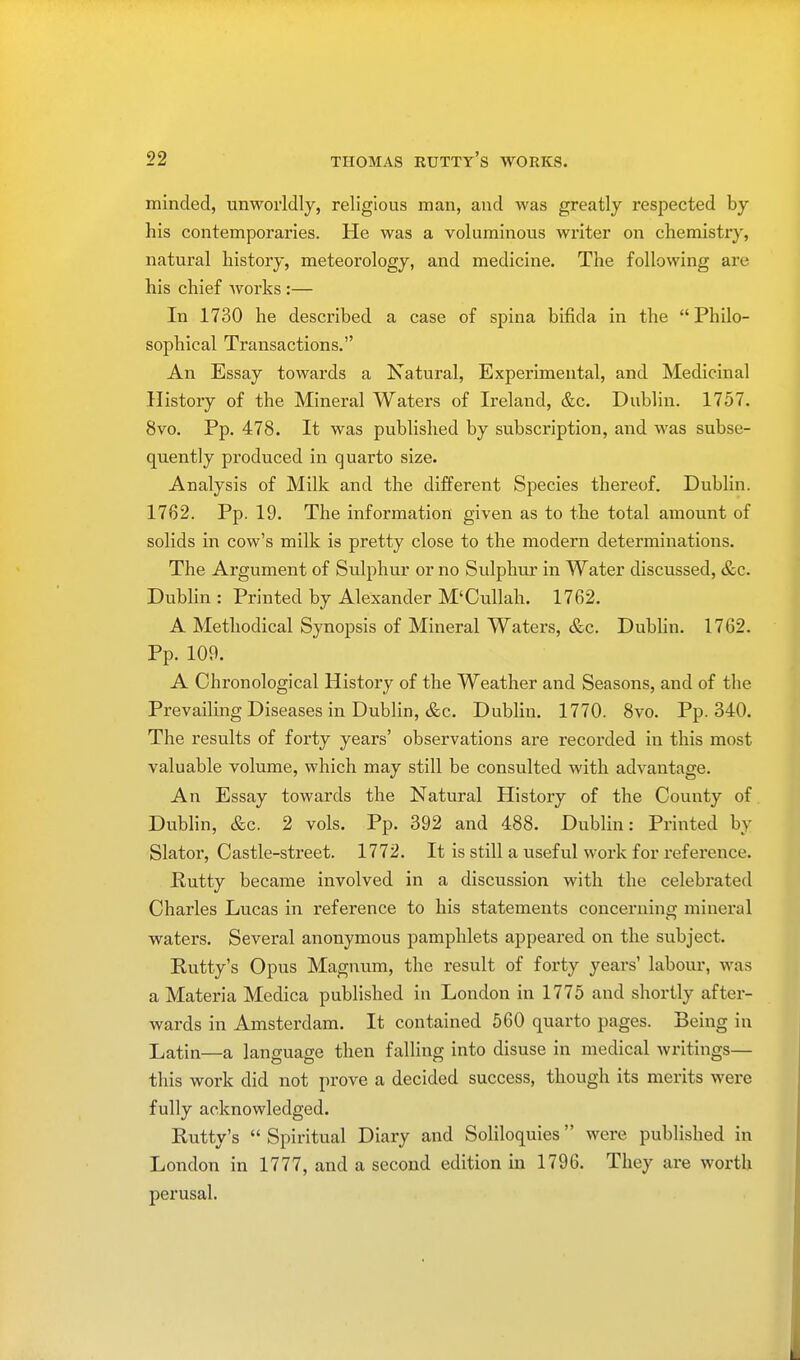 minded, unworldly, religious man, and was greatly respected by his contemporaries. He was a voluminous writer on chemistry, natural history, meteorology, and medicine. The following are his chief works :— In 1730 he described a case of spina bifida in the  Philo- sophical Transactions. An Essay towards a Natural, Experimental, and Medicinal History of the Mineral Waters of Ireland, &c. Dublin. 1757. 8vo. Pp. 478. It was published by subscription, and was subse- quently produced in quarto size. Analysis of Milk and the different Species thereof. Dublin. 1762. Pp. 19. The information given as to the total amount of solids in cow's milk is pretty close to the modern determinations. The Argument of Sulphur or no Sulphur in Water discussed, &c. Dublin : Printed by Alexander M'Cullah. 1762. A Methodical Synopsis of Mineral Waters, &c. Dublin. 1762. Pp. 109. A Chronological History of the Weather and Seasons, and of the Prevailing Diseases in Dublin, &c. Dublin. 1770. 8vo. Pp.340. The results of forty years' observations are recorded in this most valuable volume, which may still be consulted with advantage. An Essay towards the Natural History of the County of. Dublin, &c. 2 vols. Pp. 392 and 488. Dublin: Printed by Slator, Castle-street. 1772. It is still a useful work for reference. Putty became involved in a discussion with the celebrated Charles Lucas in reference to his statements concerning mineral waters. Several anonymous pamphlets appeared on the subject. Putty's Opus Magnum, the result of forty years' labour, was a Materia Medica published in London in 1775 and shortly after- wards in Amsterdam. It contained 560 quarto pages. Being in Latin—a language then falling into disuse in medical writings— this work did not prove a decided success, though its merits were fully acknowledged. Putty's  Spiritual Diary and Soliloquies were published in London in 1777, and a second edition in 1796. They are worth perusal.