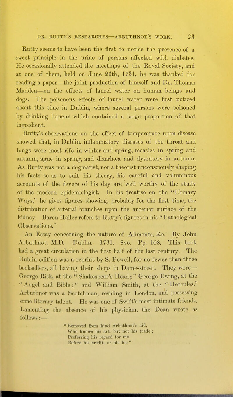 Rutty seems to have been the first to notice the presence of a sweet principle in the urine of persons affected with diabetes. He occasionally attended the meetings of the Royal Society, and at one of them, held on June 26th, 1731, he was thanked for reading a paper—the joint production of himself and Dr. Thomas Madden—on the effects of laurel water on human beings and dogs. The poisonous effects of laurel water were first noticed about this time in Dublin, where several persons were poisoned by drinking liqueur which contained a lai'ge proportion of that ingredient. Rutty's observations on the effect of temperature upon disease showed that, in Dublin, inflammatory diseases of the throat and lungs were most rife in winter and spring, measles in spring and autumn, ague in spring, and diarrhoea and dysentery in autumn. As Rutty was not a dogmatist, nor a theorist unconsciously shaping his facts so as to suit his theory, his careful and voluminous accounts of the fevers of his day are well worthy of the study of the modern epidemiologist. In his treatise on the Urinary Ways, he gives figures showing, probably for the first time, the distribution of arterial branches upon the anterior surface of the kidney. Baron Haller refers to Rutty's figures in his  Pathological Observations. An Essay concerning the nature of Aliments, &c. By John Arbuthnot, M.D. Dublin. 1731. 8vo. Pp. 108. This book had a great circulation in the first half of the last century. The Dublin edition was a reprint by S. Powell, for no fewer than three booksellers, all having their shops in Dame-street. They were— George Risk, at the  Shakespear's Head;  George Ewing, at the Angel and Bible; and William Smith, at the Hercules. Arbuthnot was a Scotchman, residing in London, and possessing some literary talent. He was one of Swift's most intimate friends. Lamenting the absence of his physician, the Dean wrote as follows:—  Removed from kind Arbuthnot's aid, Who knows his art, but not his trade ; Preferring his regard for me Before his credit, or his fee.