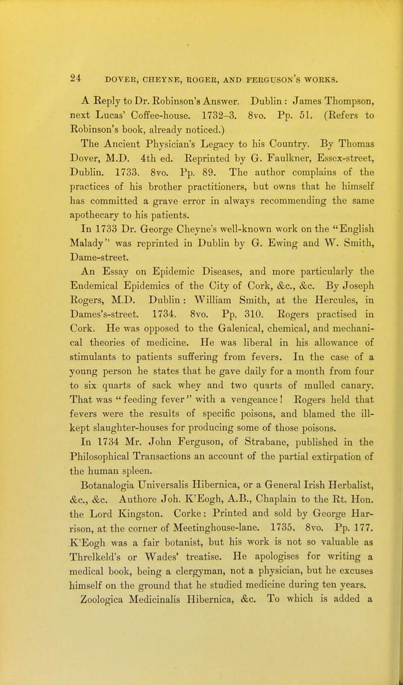 A Reply to Dr. Robinson's Answer. Dublin: James Thompson, next Lucas1 Coffee-house. 1732-3. 8vo. Pp. 51. (Refers to Robinson's book, already noticed.) The Ancient Physician's Legacy to his Country. By Thomas Dover, M.D. 4th ed. Reprinted by G. Faulkner, Essex-street, Dublin. 1733. 8vo. Pp. 89. The author complains of the practices of his brother practitioners, but owns that he himself has committed a grave error in always recommending the same apothecary to his patients. In 1733 Dr. George Cheyne's well-known work on the English Malady was reprinted in Dublin by G. Ewing and W. Smith, Dame-street. An Essay on Epidemic Diseases, and more particularly the Endemical Epidemics of the City of Cork, &c, &c. By Joseph Rogers, M.D. Dublin: William Smith, at the Hercules, in Dames's-street. 1734. 8vo. Pp. 310. Rogers practised in Cork. He was opposed to the Galenical, chemical, and mechani- cal theories of medicine. He was liberal in his allowance of stimulants to patients suffering from fevers. In the case of a young person he states that he gave daily for a month from four to six quarts of sack whey and two quarts of mulled canary. That was  feeding fever  with a vengeance 1 Rogers held that fevers were the results of specific poisons, and blamed the ill- kept slaughter-houses for producing some of those poisons. In 1734 Mr. John Ferguson, of Strabane, published in the Philosophical Transactions an account of the partial extirpation of the human spleen. Botanalogia Universalis Hibernica, or a General Irish Herbalist, &c, &c. Authore Joh. K'Eogh, A.B., Chaplain to the Rt. Hon. the Lord Kingston. Corke: Printed and sold by George Har- rison, at the corner of Meetinghouse-lane. 1735. 8vo. Pp.177. K'Eogh was a fair botanist, but his work is not so valuable as Threlkeld's or Wades' treatise. He apologises for writing a medical book, being a clergyman, not a physician, but he excuses himself on the ground that he studied medicine during ten years. Zoologica Medicinalis Hibernica, &c. To which is added a