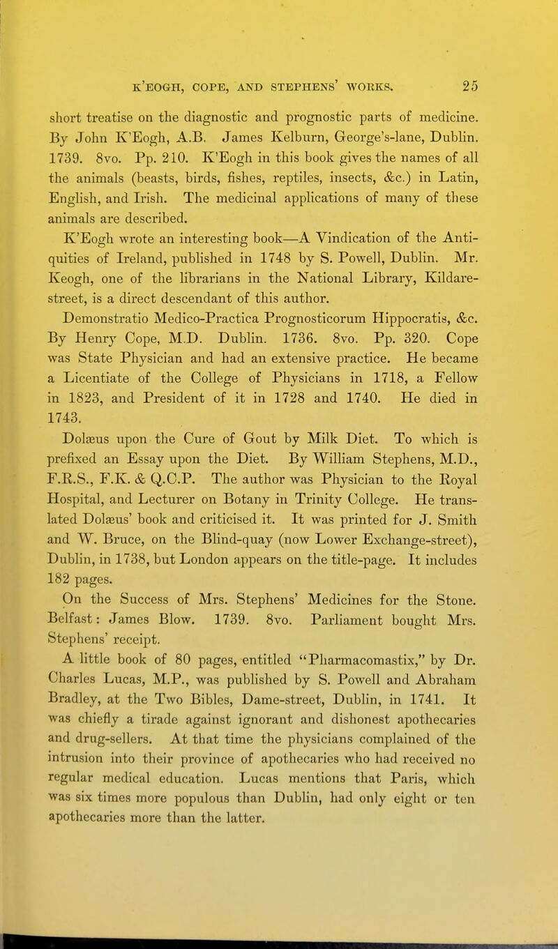 short treatise on the diagnostic and prognostic parts of medicine. By John K'Eogh, A.B. James Kelburn, George's-lane, Dublin. 1739. 8vo. Pp. 210. K'Eogh in this book gives the names of all the animals (beasts, birds, fishes, reptiles, insects, &c.) in Latin, English, and Irish. The medicinal applications of many of these animals are described. K'Eogh wrote an interesting book—A Vindication of the Anti- quities of Ireland, published in 1748 by S. Powell, Dublin. Mr. Keogh, one of the librarians in the National Library, Kildare- street, is a direct descendant of this author. Demonstratio Medico-Practica Prognosticorum Hippocratis, &c. By Henry Cope, M.D. Dublin. 1736. 8vo. Pp. 320. Cope was State Physician and had an extensive practice. He became a Licentiate of the College of Physicians in 1718, a Fellow in 1823, and President of it in 1728 and 1740. He died in 1743. Dokeus upon the Cure of Gout by Milk Diet. To which is prefixed an Essay upon the Diet. By William Stephens, M.D., F.R.S., F.K. & Q.C.P. The author was Physician to the Royal Hospital, and Lecturer on Botany in Trinity College. He trans- lated Dola?us' book and criticised it. It was printed for J. Smith and W. Bruce, on the Blind-quay (now Lower Exchange-street), Dublin, in 1738, but London appears on the title-page. It includes 182 pages. On the Success of Mrs. Stephens' Medicines for the Stone. Belfast: James Blow. 1739. 8vo. Parliament bought Mrs. Stephens' receipt. A little book of 80 pages, entitled Pharmacomastix, by Dr. Charles Lucas, M.P., was published by S. Powell and Abraham Bradley, at the Two Bibles, Dame-street, Dublin, in 1741. It was chiefly a tirade against ignorant and dishonest apothecaries and drug-sellers. At that time the physicians complained of the intrusion into their province of apothecaries who had received no regular medical education. Lucas mentions that Paris, which was six times more populous than Dublin, had only eight or ten apothecaries more than the latter.