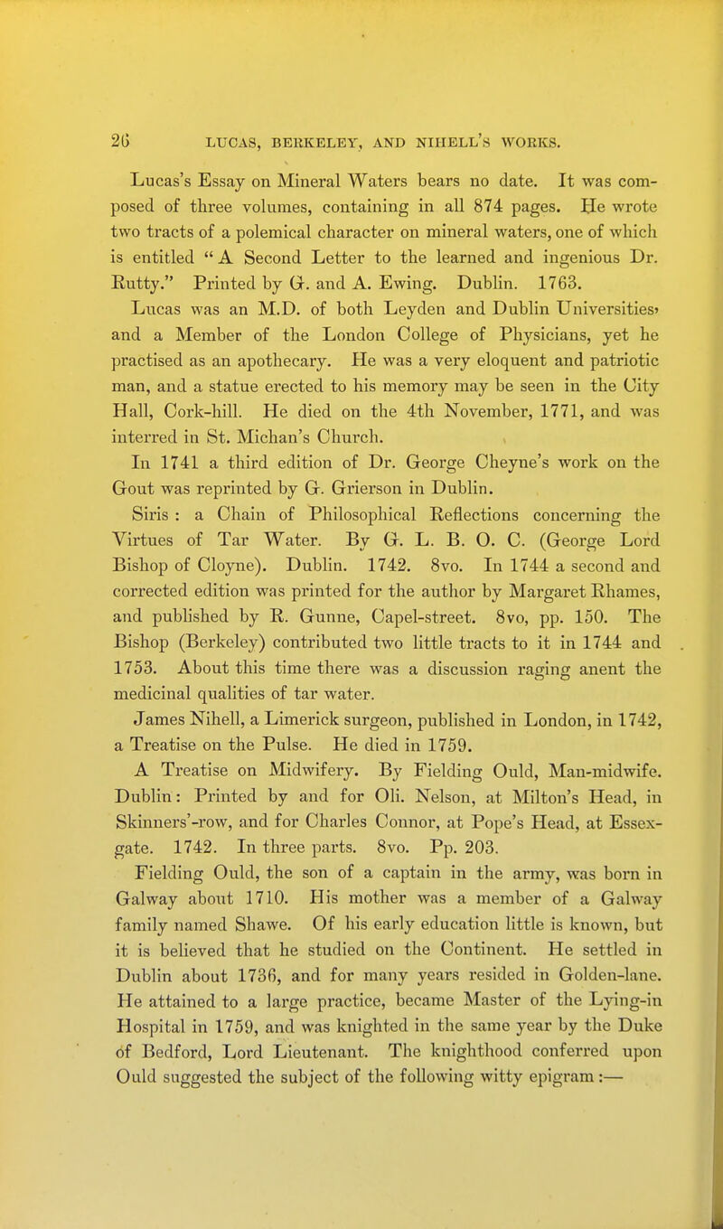 Lucas's Essay on Mineral Waters bears no date. It was com- posed of three volumes, containing in all 874 pages. He wrote two tracts of a polemical character on mineral waters, one of which is entitled  A Second Letter to the learned and ingenious Dr. Rutty. Printed by G. and A. Ewing. Dublin. 1763. Lucas was an M.D. of both Leyden and Dublin Universities' and a Member of the London College of Physicians, yet he practised as an apothecary. He was a very eloquent and patriotic man, and a statue erected to his memory may be seen in the City Hall, Cork-hill. He died on the 4th November, 1771, and was interred in St. Michan's Church. In 1741 a third edition of Dr. George Cheyne's work on the Gout was reprinted by G. Grierson in Dublin. Siris : a Chain of Philosophical Reflections concerning the Virtues of Tar Water. By G. L. B. O. C. (George Lord Bishop of Cloyne). Dublin. 1742. 8vo. In 1744 a second and corrected edition was printed for the author by Margaret Rhames, and published by R. Gunne, Capel-street. 8vo, pp. 150. The Bishop (Berkeley) contributed two little tracts to it in 1744 and 1753. About this time there was a discussion raging anent the medicinal qualities of tar water. James Nihell, a Limerick surgeon, published in London, in 1742, a Treatise on the Pulse. He died in 1759. A Treatise on Midwifery. By Fielding Ould, Man-midwife. Dublin: Printed by and for Oli. Nelson, at Milton's Head, in Skinners'-row, and for Charles Connor, at Pope's Head, at Essex- gate. 1742. In three parts. 8vo. Pp. 203. Fielding Ould, the son of a captain in the army, was boi'n in Galway about 1710. His mother was a member of a Galway family named Shawe. Of his early education little is known, but it is believed that he studied on the Continent. He settled in Dublin about 1736, and for many years resided in Golden-lane. He attained to a large practice, became Master of the Lying-in Hospital in 1759, and was knighted in the same year by the Duke of Bedford, Lord Lieutenant. The knighthood conferred upon Ould suggested the subject of the following witty epigram:—