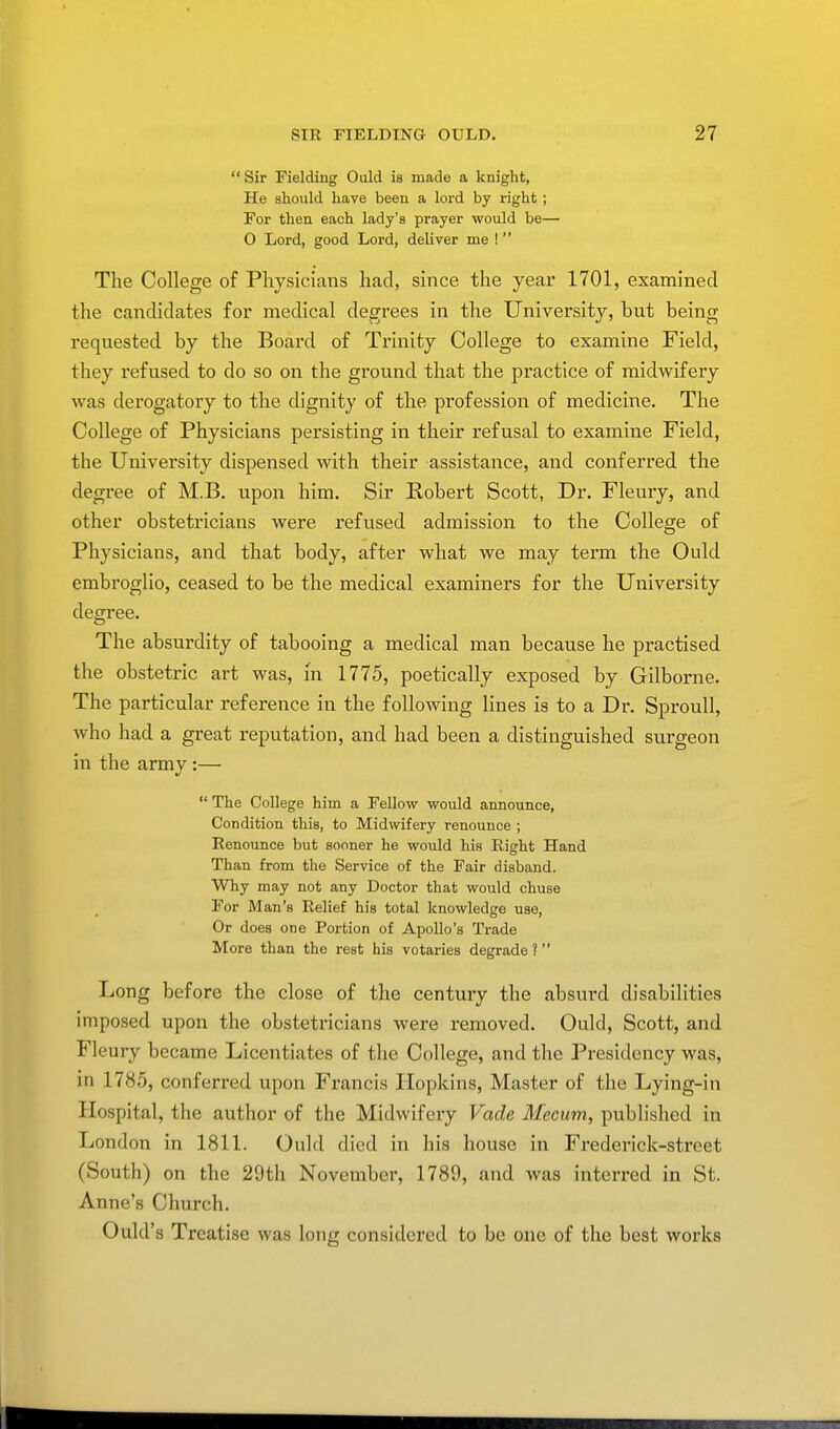  Sir Fielding Ould is made a knight, He should have been a lord by right ; For then each lady's prayer would be— O Lord, good Lord, deliver me !  The College of Physicians had, since the year 1701, examined the candidates for medical degrees in the University, but being requested by the Board of Trinity College to examine Field, they refused to do so on the ground that the practice of midwifery was derogatory to the dignity of the profession of medicine. The College of Physicians persisting in their refusal to examine Field, the University dispensed with their assistance, and conferred the degree of M.B. upon him. Sir Robert Scott, Dr. Fleury, and other obstetricians were refused admission to the College of Physicians, and that body, after what we may term the Ould embroglio, ceased to be the medical examiners for the University degree. The absurdity of tabooing a medical man because he practised the obstetric art was, in 1775, poetically exposed by Gilborne. The particular reference in the following lines is to a Dr. Sproull, who had a great reputation, and had been a distinguished surgeon in the army :—  The College him a Fellow would announce, Condition this, to Midwifery renounce ; Eenounce but sooner he would his Right Hand Than from the Service of the Fair disband. Why may not any Doctor that would chuse For Man's Relief his total knowledge use, Or does one Portion of Apollo's Trade More than the rest his votaries degrade ?  Long before the close of the century the absurd disabilities imposed upon the obstetricians were removed. Ould, Scott, and Fleury became Licentiates of the College, and the Presidency was, in 1785, conferred upon Francis Hopkins, Master of the Lying-in Hospital, the author of the Midwifery Vade Mecum, published in London in 1811. Ould d icd in his house in Frederick-street (South) on the 29th November, 1789, and was interred in St. Anne's Church. Ould's Treatise was long considered to be one of the best works