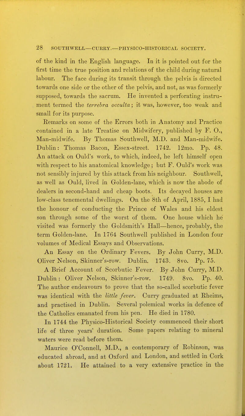 of the kind in the English language. In it is pointed out for the first time the true position and relations of the child during natural labour. The face during its transit through the pelvis is directed towards one side or the other of the pelvis, and not, as was formerly supposed, towards the sacrum. He invented a perforating instru- ment termed the terrebra occulta; it was, however, too weak and small for its purpose. Remarks on some of the Errors both in Anatomy and Practice contained in a late Treatise on Midwifery, published by F. O., Man-midwife. Bv Thomas Southwell, M.D. and Man-midwife. Dublin: Thomas Bacon, Essex-street. 1742. 12mo. Pp. 48. An attack on Ould's work, to which, indeed, he left himself open with respect to his anatomical knowledge ; but F. Ould's work was not sensibly injured by this attack from his neighbour. Southwell, as well as Ould, lived in Golden-lane, which is now the abode of dealers in second-hand and cheap boots. Its decayed houses are low-class tenemental dwellings. On the 8th of April, 1885, I had the honour of conducting the Prince of Wales and his eldest son through some of the worst of them. One house which he visited was formerly the Goldsmith's Hall—hence, probably, the term Golden-lane. In 1764 Southwell published in London four volumes of Medical Essays and Observations. An Essay on the Ordinary Fevers. By John Curry, M.D. Oliver Nelson, Skinner's-row. Dublin. 1743. 8vo. Pp. 75. A Brief Account of Scorbutic Fever. By John Curry, M.D. Dublin : Oliver Nelson, Skinner's-row. 1749. 8vo. Pp. 40. The author endeavours to prove that the so-called scorbutic fever was identical with the little fever. Curry graduated at Rheims, and practised in Dublin. Several polemical works in defence of the Catholics emanated from his pen. He died in 1780. In 1744 the Physico-Historical Society commenced their short life of three years' duration. Some papers relating to mineral waters were read before them. Maurice O'Connell, M.D., a contemporary of Robinson, was educated abroad, and at Oxford and London, and settled in Cork about 1721. He attained to a very extensive practice in the