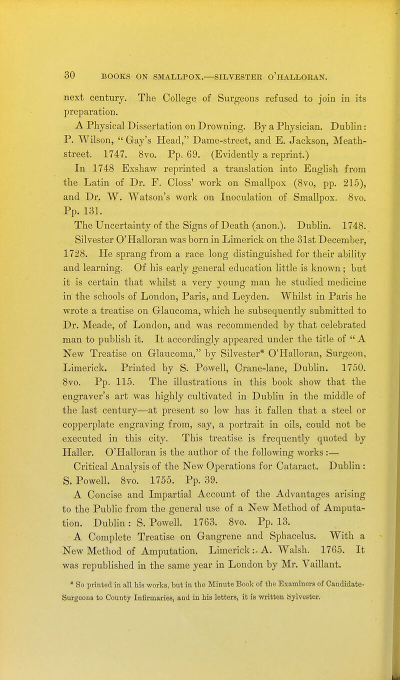 next century. The College of Surgeons refused to join in its preparation. A Physical Dissertation on Drowning. By a Physician. Dublin: P. Wilson,  Gay's Head, Dame-street, and E. Jackson, Meath- street. 1747. 8vo. Pp. 69. (Evidently a reprint.) In 1748 Exshaw reprinted a translation into English from the Latin of Dr. F. Oloss' work on Smallpox (8vo, pp. 215), and Dr. W. Watson's work on Inoculation of Smallpox. 8vo. Pp. 131. The Uncertainty of the Signs of Death (anon.). Dublin. 1748. Silvester O'Halloran was born in Limerick on the 31st December, 1728. He sprang from a race long distinguished for their ability and learning. Of his early general education little is known; but it is certain that whilst a very young man he studied medicine in the schools of London, Paris, and Leyden. Whilst in Paris he wrote a treatise on Glaucoma, which he subsequently submitted to Dr. Meade, of London, and was recommended by that celebrated man to publish it. It accordingly appeared under the title of  A New Treatise on Glaucoma, by Silvester* O'Halloran, Surgeon, Limerick. Printed by S. Powell, Crane-lane, Dublin. 1750. 8vo. Pp. 115. The illustrations in this book show that the engraver's art was highly cultivated in Dublin in the middle of the last century—at present so low has it fallen that a steel or copperplate engraving from, say, a portrait in oils, could not be executed in this city. This treatise is frequently quoted by Haller. O'Halloran is the author of the following works :— Critical Analysis of the New Operations for Catai'act. Dublin : S. Powell. 8vo. 1755. Pp. 39. A Concise and Impartial Account of the Advantages arising to the Public from the general use of a New Method of Amputa- tion. Dublin: S. Powell. 1763. 8vo. Pp. 13. A Complete Treatise on Gangrene and Sphacelus. With a New Method of Amputation. Limerick :• A. Walsh. 1765. It was republished in the same year in London by Mr. Vaillant. * So printed in all his works, but in the Minute Book of the Examiners of Candidate- Surgeons to County Infirmaries, and in his letters, it is written Sylvester.