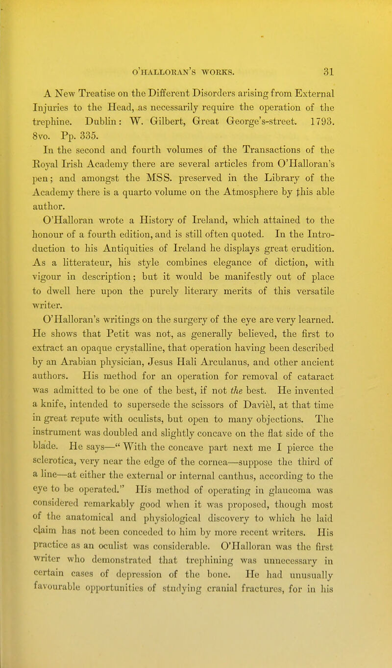 A New Treatise on the Different Disorders arising from External Injuries to the Head, as necessarily require the operation of the trephine. Dublin: W. Gilbert, Great George's-sfcreet. 1793. 8vo. Pp. 335. In the second and fourth volumes of the Transactions of the Royal Irish Academy there are several articles from O'Halloran's pen; and amongst the MSS. preserved in the Library of the Academy there is a quarto volume on the Atmosphere by this able author. O'Halloran wrote a History of Ireland, which attained to the honour of a fourth edition, and is still often quoted. In the Intro- duction to his Antiquities of Ireland he displays great erudition. As a litterateur, his style combines elegance of diction, with vigour in description; but it would be manifestly out of place to dwell here upon the purely literary merits of this versatile writer. O'Halloran's writings on the surgery of the eye are very learned. He shows that Petit was not, as generally believed, the first to extract an opaque crystalline, that operation having been described by an Arabian physician, Jesus Hali Arculanus, and other ancient authors. His method for an operation for removal of cataract was admitted to be one of the best, if not the best. He invented a knife, intended to supersede the scissors of Daviel, at that time in great repute with oculists, but open to many objections. The instrument was doubled and slightly concave on the flat side of the blade. He says— With the concave part next me I pierce the sclerotica, very near the edge of the cornea—suppose the third of a line—at either the external or internal canthus, according to the eye to be operated. His method of operating in glaucoma was considered remarkably good when it was proposed, though most of the anatomical and physiological discovery to which he laid claim has not been conceded to him by more recent writers. His practice as an oculist was considerable. O'Halloran was the first writer who demonstrated that ti'ephining was unnecessary in certain cases of depression of the bone. He had unusually favourable opportunities of studying cranial fractures, for in his