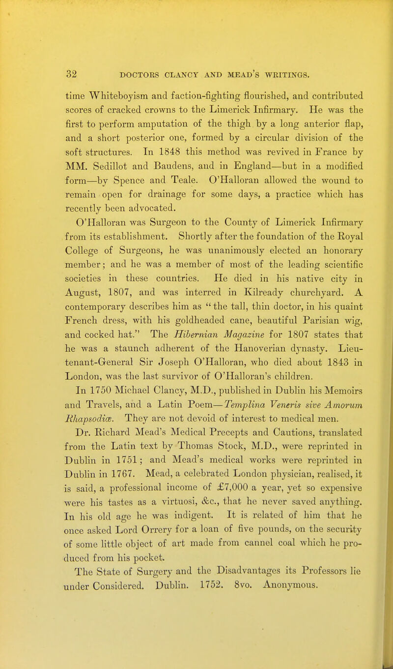 time Whiteboyism and faction-fighting flourished, and contributed scores of cracked crowns to the Limerick Infirmary. He was the first to perform amputation of the thigh by a long anterior flap, and a short posterior one, formed by a circular division of the soft structures. In 1848 this method was revived in France by MM. Sedillot and Baudens, and in England—but in a modified form—by Spence and Teale. O'Halloran allowed the wound to remain open for drainage for some days, a practice which has recently been advocated. O'Halloran was Surgeon to the County of Limerick Infirmary from its establishment. Shortly after the foundation of the Royal College of Surgeons, he was unanimously elected an honorary member; and he was a member of most of the leading scientific societies in these countries. He died in his native city in August, 1807, and was interred in Kilready churchyard. A contemporary describes him as  the tall, thin doctor, in his quaint French dress, with his goldheaded cane, beautiful Parisian wig, and cocked hat. The Hibernian Magazine for 1807 states that he was a staunch adherent of the Hanoverian dynasty. Lieu- tenant-General Sir Joseph O'Halloran, who died about 1843 in London, was the last survivor of O'Halloran's children. In 1750 Michael Clancy, M.D., published in Dublin his Memoirs and Travels, and a Latin Poem—Templina Veneris sive Amorum Rhapsodic. They are not devoid of interest to medical men. Dr. Richard Mead's Medical Precepts and Cautions, translated from the Latin text by Thomas Stock, M.D., were reprinted in Dublin in 1751; and Mead's medical works were reprinted in Dublin in 1767. Mead, a celebrated London physician, realised, it is said, a professional income of £7,000 a year, yet so expensive were his tastes as a virtuosi, &c, that he never saved anything. In his old age he was indigent. It is related of him that he once asked Lord Orrery for a loan of five pounds, on the security of some little object of art made from cannel coal which he pro- duced from his pocket. The State of Surgery and the Disadvantages its Professors lie under Considered. Dublin. 1752. 8vo. Anonymous.