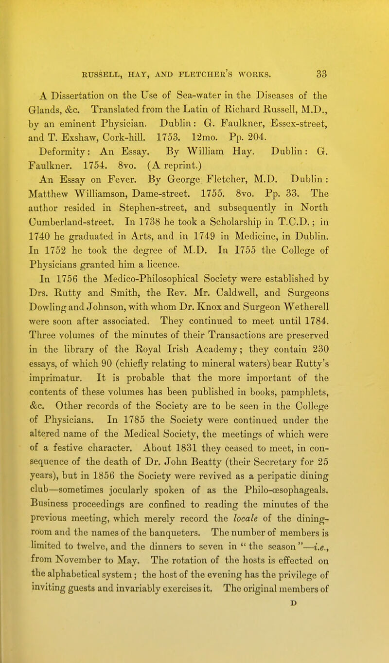 A Dissertation on the Use of Sea-water in the Diseases of the Glands, &c. Translated from the Latin of Richard Russell, M.D., by an eminent Physician. Dublin: G. Faulkner, Essex-street, and T. Exshaw, Cork-hill. 1753. 12mo. Pp. 204. Deformity: An Essay. By William Hay. Dublin: G. Faulkner. 1754. 8vo. (A reprint.) An Essay on Fever. By George Fletcher, M.D. Dublin : Matthew Williamson, Dame-street. 1755. 8vo. Pp. 33. The author resided in Stephen-street, and subsequently in North Cumberland-street. In 1738 he took a Scholarship in T.C.D.; in 1740 he graduated in Arts, and in 1749 in Medicine, in Dublin. In 1752 he took the degree of M.D. In 1755 the College of Physicians granted him a licence. In 1756 the Medico-Philosophical Society were established by Drs. Rutty and Smith, the Rev. Mr. Caldwell, and Surgeons Dowling and Johnson, with whom Dr. Knox and Surgeon Wetherell were soon after associated. They continued to meet until 1784. Three volumes of the minutes of their Transactions are preserved in the library of the Royal Irish Academy; they contain 230 essays, of which 90 (chiefly relating to mineral waters) bear Rutty's imprimatur. It is probable that the more important of the contents of these volumes has been published in books, pamphlets, &c. Other records of the Society are to be seen in the College of Physicians. In 1785 the Society were continued under the altered name of the Medical Society, the meetings of which were of a festive character. About 1831 they ceased to meet, in con- sequence of the death of Dr. John Beatty (their Secretary for 25 years), but in 1856 the Society were revived as a peripatic dining club—sometimes jocularly spoken of as the Philo-oesophageals. Business proceedings are confined to reading the minutes of the previous meeting, which merely record the locale of the dining- room and the names of the banqueters. The number of members is limited to twelve, and the dinners to seven in  the season —i.e., from November to May. The rotation of the hosts is effected on the alphabetical system ; the host of the evening has the privilege of inviting guests and invariably exercises it. The original members of D