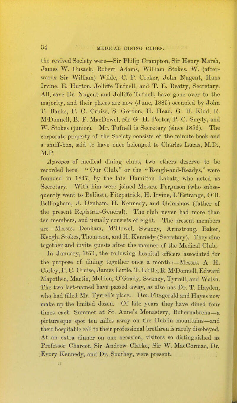 MEDICAL DINING CLUBS. the revived Society were—Sir Philip Crampton, Sir Henry Marsh, James W. Cusack, Robert Adams, William Stokes, W. (after- wards Sir William) Wilde, C. P. Croker, John Nugent, Hans Irvine, E. Hutton, Jolliffe Tufnell, and T. E. Beatty, Secretary. All, save Dr. Nugent and Jolliffe Tufnell, have gone over to the majority, and their places are now (June, 1885) occupied by John T. Banks, F. C. Cruise, S. Gordon, H. Head, G. H. Kidd, R. M'Donnell, B. F. MacDowel, Sir G. H. Porter, P. C. Smyly, and W. Stokes (junior). Mr. Tufnell is Secretary (since 1856). The corporate property of the Society consists of the minute book and a snuff-box, said to have once belonged to Charles Lucas, M.D., M.P. Apropos of medical dining clubs, two others deserve to be recorded here.  Our Club, or the  Rough-and-Readys, were founded in 1847, by the late Hamilton Labatt, who acted as Secretary. With him were joined Messrs. Ferguson (who subse- quently went to Belfast), Fitzpatrick, H. Irvine, L'Estrange, O'B. Bellingham, J. Denham, H. Kennedy, and Grimshaw (father of the present Registrar-General). The club never had more than ten members, and usually consists of eight. The present members are—Messrs. Denham, M'Dowel, Swanzy, Armstrong, Baker, Keogh, Stokes, Thompson, and H. Kennedy (Secretary). They dine together and invite guests after the manner of the Medical Club. In January, 1871, the following hospital officers associated for the purpose of dining together once a month:—Messrs. A. H. Corley, F. C. Cruise, James Little, T. Little, R. M'Donnell, Edward Mapother, Martin, Meldon, O'Grady, Swanzy, Tyrrell, and Walsh. The two last-named have passed away, as also has Dr. T. Hayden, who had filled Mr. Tyrrell's place. Drs. Fitzgerald and Hayes now make up the limited dozen. Of late years they have dined four times each Summer at St. Anne's Monastery, Bohernabrena—a picturesque spot ten miles away on the Dublin mountains—and their hospitable call to their professional brethren is rarely disobeyed. At an extra dinner on one occasion, visitors so distinguished as Professor Charcot, Sir Andrew Clarke, Sir W. MacCormac, Dr. Evory Kennedy, and Dr. Southey, were present.