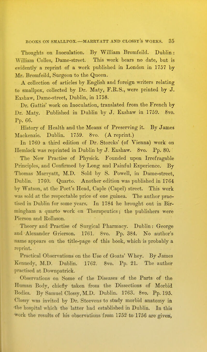 Thoughts on Inoculation. By William Bromfeild. Dublin : William Colles, Dame-street. This work bears no date, but is evidently a reprint of a work published in London in 1757 by Mr. Bromfeild, Surgeon to the Queen. A collection of articles by English and foreign writers relating to smallpox, collected by Dr. Maty, F.R.S., were printed by J. Exshaw, Dame-street, Dublin, in 1758. Di\ Gattis' work on Inoculation, translated from the French by Dr. Maty. Published in Dublin by J. Exshaw in 1759. 8vo. Pp. 66. History of Health and the Means of Preserving it. By James Mackenzie. Dublin. 1759. 8vo. (A reprint.) In 1760 a third edition of Dr. Storcks' (of Vienna) work on Hemlock was reprinted in Dublin by J. Exshaw. 8vo. Pp. 80. The New Practise of Physick. Founded upon Irrefragable Principles, and Confirmed by Long and Painful Experience. By Thomas Marryatt, M.D. Sold by S. Powell, in Dame-street, Dublin. 1760. Quarto. Another edition was published in 1764 by Watson, at the Poet's Head, Caple (Capel) street. This work was sold at the respectable price of one guinea. The author prac- tised in Dublin for some years. In 1784 he brought out in Bir- mingham a quarto work on Therapeutics; the publishers were Pierson and Rollason. Theory and Practise of Surgical Pharmacy. Dublin: George and Alexander Grierson. 1761. 8vo. Pp. 384. No author's name appears on the title-page of this book, which is probably a reprint. Practical Observations on the Use of Goats' Whey. By James Kennedy, M.D. Dublin. 1762. 8vo. Pp. 21. The author practised at Downpatrick. Observations on Some of the Diseases of the Parts of the Human Body, chiefly taken from the Dissections of Morbid Bodies. By Samuel Clossy, M.D. Dublin. 1763. 8vo. Pp.195. Glossy was invited by Dr. Steevcns to study morbid anatomy in the hospital which the latter had established in Dublin. In this work the results of his observations from 1752 to 1756 are given,