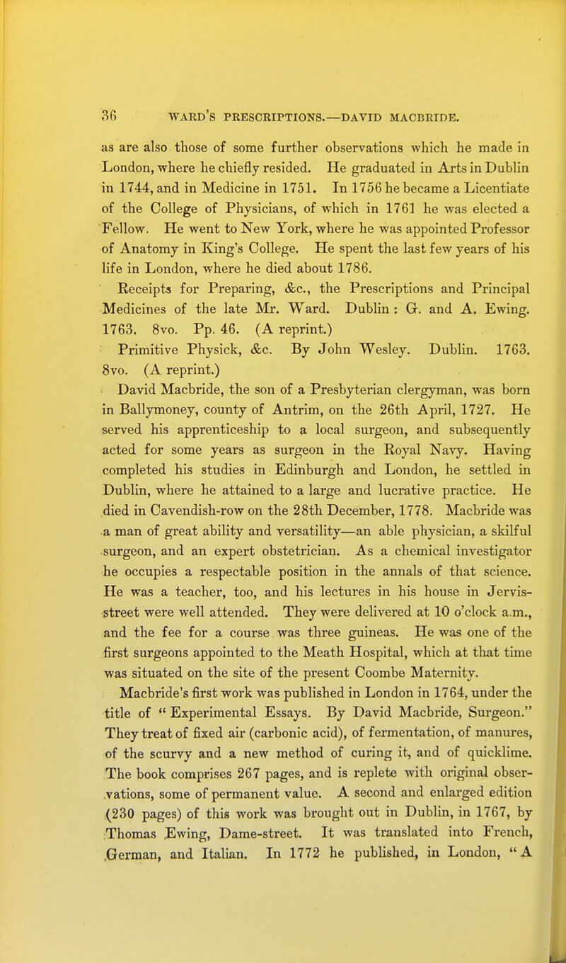 as are also those of some further observations which he made in London, where he chiefly resided. He graduated in Arts in Dublin in 1744, and in Medicine in 1751. In 1756 he became a Licentiate of the College of Physicians, of which in 1761 he was elected a Fellow. He went to New York, where he was appointed Professor of Anatomy in King's College. He spent the last few years of his life in London, where he died about 1786. Receipts for Preparing, &c, the Prescriptions and Principal Medicines of the late Mr. Ward. Dublin : G. and A. Ewing. 1763. 8vo. Pp. 46. (A reprint.) Primitive Physick, &c. By John Wesley. Dublin. 1763. 8vo. (A reprint.) David Macbride, the son of a Presbyterian clergyman, was born in Ballymoney, county of Antrim, on the 26th April, 1727. He served his apprenticeship to a local surgeon, and subsequently acted for some years as surgeon in the Royal Navy. Having completed his studies in Edinburgh and London, he settled in Dublin, where he attained to a large and lucrative practice. He died in Cavendish-row on the 28th December, 1778. Macbride was a man of great ability and versatility—an able physician, a skilful surgeon, and an expert obstetrician. As a chemical investigator he occupies a respectable position in the annals of that science. He was a teacher, too, and his lectures in his house in Jervis- street were well attended. They were delivered at 10 o'clock a.m., and the fee for a course was three guineas. He was one of the first surgeons appointed to the Meath Hospital, which at that time was situated on the site of the present Coombe Maternity. Macbride's first work was published in London in 1764, under the title of Experimental Essays. By David Macbride, Surgeon. They treat of fixed air (carbonic acid), of fermentation, of manures, of the scurvy and a new method of curing it, and of quicklime. The book comprises 267 pages, and is replete with original obser- vations, some of permanent value. A second and enlarged edition (230 pages) of this work was brought out in Dublin, in 1767, by Thomas Ewing, Dame-street. It was translated into French, .German, and Italian. In 1772 he published, in London, A