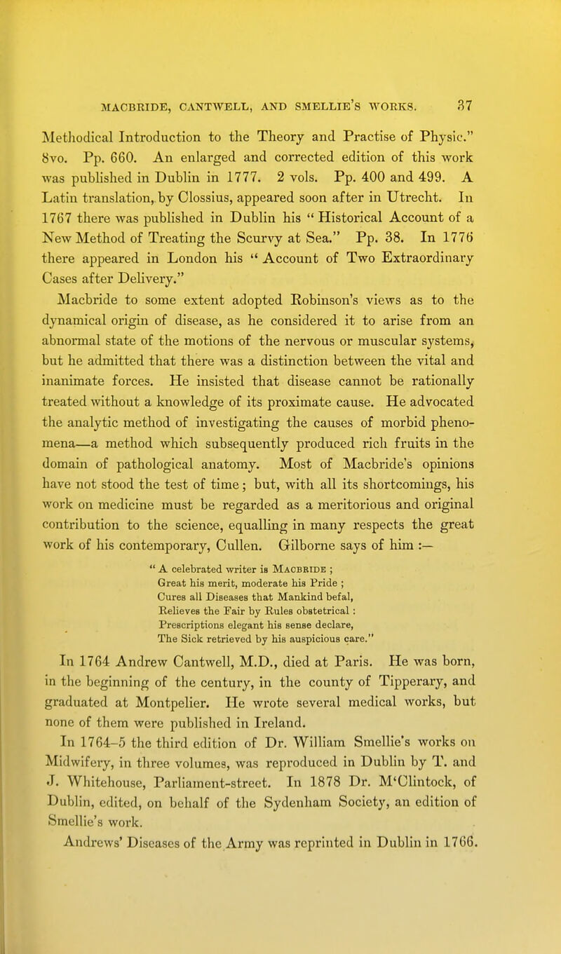 Methodical Introduction to the Theory and Practise of Physic. 8vo. Pp. 660. An enlarged and corrected edition of this work was published in Dublin in 1777. 2 vols. Pp. 400 and 499. A Latin translation, by Clossius, appeared soon after in Utrecht. In 1767 there was published in Dublin his  Historical Account of a New Method of Treating the Scurvy at Sea. Pp. 38. In 1776 there appeared in London his  Account of Two Extraordinary Cases after Delivery. Macbride to some extent adopted Robinson's views as to the dynamical origin of disease, as he considered it to arise from an abnormal state of the motions of the nervous or muscular systems, but he admitted that there was a distinction between the vital and inanimate forces. He insisted that disease cannot be rationally treated without a knowledge of its proximate cause. He advocated the analytic method of investigating the causes of morbid pheno- mena—a method which subsequently produced rich fruits in the domain of pathological anatomy. Most of Macbride's opinions have not stood the test of time; but, with all its shortcomings, his work on medicine must be regarded as a meritorious and original contribution to the science, equalling in many respects the great work of his contemporary, Cullen. Gilborne says of him :—  A celebrated writer is Macbride ; Great hia merit, moderate his Pride ; Cures all Diseases that Mankind befal, Relieves the Fair by Rules obstetrical: Prescriptions elegant his sense declare, The Sick retrieved by his auspicious care. In 1764 Andrew Cantwell, M.D., died at Paris. He was born, in the beginning of the century, in the county of Tipperary, and graduated at Montpelier. He wrote several medical works, but none of them were published in Ireland. In 1764-5 the third edition of Dr. William Smellie's works on Midwifery, in three volumes, was reproduced in Dublin by T. and J. Whitehouse, Parliament-street. In 1878 Dr. M'Clintock, of Dublin, edited, on behalf of the Sydenham Society, an edition of Smellie's work. Andrews' Diseases of the Army was reprinted in Dublin in 1766.