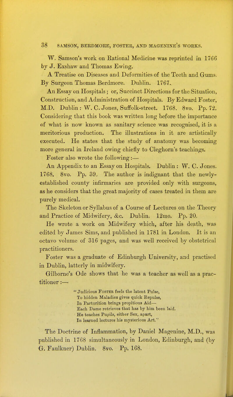 W. Samson's work on Eational Medicine was reprinted in 17(36 by J. Exshaw and Thomas Ewing. A Treatise on Diseases and Deformities of the Teeth and Gums. By Surgeon Thomas Berdmore. Dublin. 1767. An Essay on Hospitals; or, Succinct Directions for the Situation, Construction, and Administration of Hospitals. By Edward Foster, M.D. Dublin : W. C. Jones, Suffolk-street. 1768. 8vo. Pp. 72. Considering that this book was written long before the importance of what is now known as sanitary science was recognised, it is a meritorious production. The illustrations in it are artistically executed. He states that the study of anatomy was becoming more general in Ireland owing chiefly to Cleghorn's teachings. Foster also wrote the following:— An Appendix to an Essay on Hospitals. Dublin : W. C. Jones. 1768. 8vo. Pp. 39, The author is indignant that the newly- established county infirmaries are provided only with surgeons, as he considers that the great majority of cases treated in them are purely medical. The Skeleton or Syllabus of a Course of Lectures on the Theory and Practice of Midwifery, &c. Dublin. 12mo. Pp. 20. He wrote a work on Midwifery which, after his death, was edited by James Sims, and published in 1781 in London. It is an octavo volume of 316 pages, and was well received by obstetrical practitioners. Foster was a graduate of Edinburgh University, and practised in Dublin, latterly in midwifery. Gilborne's Ode shows that he was a teacher as well as a prac- titioner :—  Judicious Foster feels the latent Pulse, To hidden Maladies gives quick Repulse, In Parturition brings propitious Aid— Each Dame retrieves that has by him been laid. He teaches Pupils, either Sex, apart, In learned lectures his mysterious Art. The Doctrine of Inflammation, by Daniel Magenine, M.D., was published in 1768 simultaneously in London, Edinburgh, and (by G. Faulkner) Dublin. 8vo. Pp. 168.