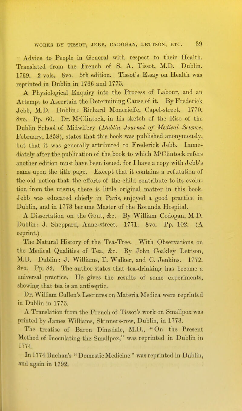 Advice to People in General with respect to their Health. Translated from the French of S. A. Tissot, M.D. Dublin. 1769. 2 vols. 8vo. 5th edition. Tissot's Essay on Health was reprinted in Dublin in 1766 and 1773. A Physiological Enquiry into the Process of Labour, and an Attempt to Ascertain the Determining Cause of it. By Frederick Jebb, M.D. Dublin: Richard Moncrieffe, Capel-street. 1770. 8vo. Pp. 60. Dr. M'Clintock, in his sketch of the Rise of the Dublin School of Midwifery {Dublin Journal of Medical Science, February, 1858), states that this book was published anonymously, but that it was generally attributed to Frederick Jebb. Imme- diately after the publication of the book to which M'Clintock refers another edition must have been issued, for I have a copy with Jebb's name upon the title page. Except that it contains a refutation of the old notion that the efforts of the child contribute to its evolu- tion from the uterus, there is little original matter in this book. Jebb was educated chiefly in Paris, enjoyed a good practice in Dublin, and in 1773 became Master of the Rotunda Hospital. A Dissertation on the Gout, &c. By William Codogan, M.D. Dublin: J. Sheppard, Anne-street. 1771. 8vo. Pp. 102. (A reprint.) The Natural History of the Tea-Tree. With Observations on the Medical Qualities of Tea, &c. By John Coakley Lettson, M.D. Dublin: J. Williams, T. Walker, and C. Jenkins. 1772. 8vo. Pp. 82. The author states that tea-drinking has become a universal practice. He gives the results of some experiments, showing that tea is an antiseptic. Dr. William Cullen's Lectures on Materia Medica were reprinted in Dublin in 1773. A Translation from the French of Tissot's work on Smallpox was printed by James Williams, Skinners-row, Dublin, in 1773. The treatise of Baron Dimsdale, M.D.,  On the Present Method of Inoculating the Smallpox, was reprinted in Dublin in 1774. In 1774 Buchan's  Domestic Medicine  was reprinted in Dublin, and again in 1792.