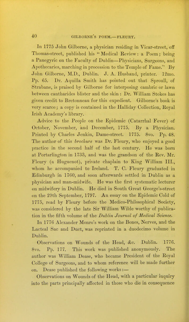 In 1775 John Gilborne, a physician residing in Vicar-street, off Thomas-street, published his  Medical Review: a Poem; being a Panegyric on the Faculty of Dublin—Physicians, Surgeons, and Apothecaries, marching in procession to the Temple of Fame. By John Gilborne, M.D., Dublin. J. A. Husband, printer. 12mo. Pp. 65. Dr. Aquilla Smith has pointed out that Sproull, of Strabane, is praised by Gilborne for interposing cambric or lawn between cantharides blister and the skin : Dr. William Stokes has given credit to Bretonneau for this expedient. Gilborne's book is very scarce; a copy is contained in the Halliday Collection, Royal Irish Academy's library. Advice to the People on the Epidemic (Catarrhal Fever) of October, November, and December, 1775. By a Physician. Printed by Charles Jenkin, Dame-street. 1775. 8vo. Pp. 48. The author of this brochure was Dr. Fleury, who enjoyed a good practice in the second half of the last century. He was bom at Portarlington in 1733, and was the grandson of the Rev. Mr. Fleury (a Huguenot), private chaplain to King William III., whom he accompanied to Ireland. T. C. Fleury graduated in Edinburgh in 1760, and soon afterwards settled in Dublin as a physician and man-midwife. He was the first systematic lecturer on midwifery in Dublin. He died in South Great George's-street on the 29th September, 1797. An essay on the Epidemic Cold of 1775, read by Fleury before the Medico-Philosophical Society, was considered by the late Sir William Wilde worthy of publica- tion in the fifth volume of the Dublin Journal of Medical Science. In 1776 Alexander Monro's work on the Bones, Nerves, and the Lacteal Sac and Duct, was reprinted in a duodecimo volume in Dublin. Observations on Wounds of the Head, &c. Dublin. 1776. 8vo. Pp. 177. This work was published anonymously. The author was William Dease, who became President of the Royal College of Surgeons, and to whom reference will be made further on. Dease published the following works :— Observations on Wounds of the Head, with a particular inquiry into the parts principally affected in those who die in consequence