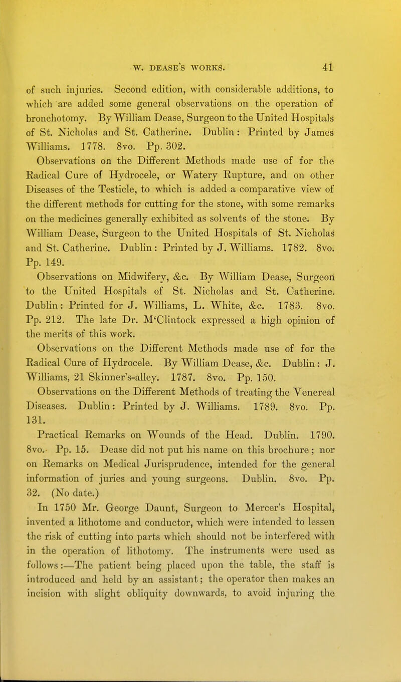 of sucli injuries. Second edition, with considerable additions, to which are added some general observations on the operation of bronchotomy. By William Dease, Surgeon to the United Hospitals of St. Nicholas and St. Catherine. Dublin: Printed by James Williams. 1778. 8vo. Pp.302. Observations on the Different Methods made use of for the Radical Cure of Hydrocele, or Watery Rupture, and on other Diseases of the Testicle, to which is added a comparative view of the different methods for cutting for the stone, with some remarks on the medicines generally exhibited as solvents of the stone. By William Dease, Surgeon to the United Hospitals of St. Nicholas and St. Catherine. Dublin: Printed by J. Williams. 1782. 8vo. Pp. 149. Observations on Midwifery, &c. By William Dease, Surgeon to the United Hospitals of St. Nicholas and St. Catherine. Dublin: Printed for J. Williams, L. White, &c. 1783. 8vo. Pp. 212. The late Dr. M'Clintock expressed a high opinion of the merits of this work. Observations on the Different Methods made use of for the Radical Cure of Hydrocele. By William Dease, &c. Dublin : J. Williams, 21 Skinners-alley. 1787. 8vo. Pp. 150. Observations on the Different Methods of treating the Venereal Diseases. Dublin: Printed by J. Williams. 1789. 8vo. Pp. 131. Practical Remarks on Wounds of the Head. Dublin. 1790. 8vo.- Pp. 15. Dease did not put his name on this brochure; nor on Remarks on Medical Jurisprudence, intended for the general information of juries and young surgeons. Dublin. 8vo. Pp. 32. (No date.) In 1750 Mr. George Daunt, Surgeon to Mercer's Hospital, invented a lithotome and conductor, which were intended to lessen the risk of cutting into parts which should not be interfered with in the operation of lithotomy. The instruments were used as follows:—The patient being placed upon the table, the staff is introduced and held by an assistant; the operator then makes an incision with slight obliquity downwards, to avoid injuring the