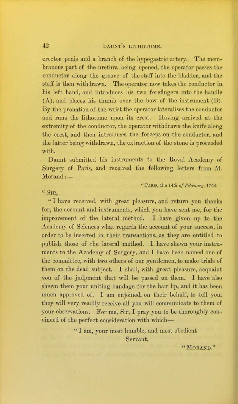 erector penis and a branch of the hypogastric artery. The mem- branous part of the urethra being opened, the operator passes the conductor along the groove of the staff into the bladder, and the staff is then withdrawn. The operator now takes the conductor in his left hand, and introduces his two forefingers into the handle (A), and places his thumb over the bow of the instrument (B). By the pronation of the wrist the operator lateralises the conductor and runs the lithotome upon its crest. Having arrived at the extremity of the conductor, the operator withdraws the knife along the crest, and then introduces the forceps on the conductor, and the latter being withdrawn, the extraction of the stone is proceeded with. Daunt submitted his instruments to the Royal Academy of Surgery of Paris, and received the following letters from M. Morand:— Paeis, the Uth of February, 1754. Sir, I have received, with great pleasure, and return you thauks for, the account and instruments, which you have sent me, for the improvement of the lateral method. I have given up to the Academy of Sciences what regards the account of your success, in order to be inserted in their transactions, as they are entitled to publish those of the lateral method. I have shewn your instru- ments to the Academy of Surgery, and I have been named one of the committee, with two others of our gentlemen, to make trials of them on the dead subject. I shall, with great pleasure, acquaint you of the judgment that will be passed on them. I have also shewn them your uniting bandage for the hair lip, and it has been much approved of. I am enjoined, on their behalf, to tell you, they will very readily receive all you will communicate to them of your observations. For me, Sir, I pray you to be thoroughly con- vinced of the perfect consideration with which— I am, your most humble, and most obedient Servant, MORAND.