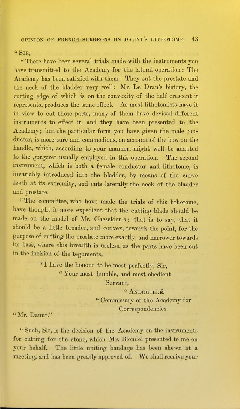  Sir,  There have been several trials made with the instruments you have transmitted to the Academy for the lateral operation: The Academy has been satisfied with them : They cut the prostate and the neck of the bladder very well: Mr. Le Dran's history, the cutting edge of which is on the convexity of the half crescent it represents, produces the same effect. As most lithotomists have it in view to cut those parts, many of them have devised different instruments to effect it, and they have been presented to the Academy; but the particular form you have given the male con- ductor, is more sure and commodious, on account of the bow on the handle, which, according to your manner, might well be adapted to the gorgeret usually employed in this operation. The second instrument, which is both a female conductor and lithotome, is invariably introduced into the bladder, by means of the curve teeth at its extremity, and cuts laterally the neck of the bladder and prostate.  The committee, who have made the trials of this lithotome, have thought it more expedient that the cutting blade should be made on the model of Mr. Cheselden's; that is to say, that it should be a little broader, and convex, towards the point, for the purpose of cutting the prostate more exactly, and narrower towards its base, where this breadth is useless, as the parts have been cut in the incision of the teguments.  I have the honour to be most perfectly, Sir,  Your most humble, and most obedient Servant,  Andouille .  Commissary of the Academy for Correspondencies.  Mr. Daunt.  Such, Sir, is the decision of the Academy on the instruments for cutting for the stone, which Mr. Blondel presented to me on your behalf. The little uniting bandage has been shewn at a meeting, and has been greatly approved of. We shall receive your