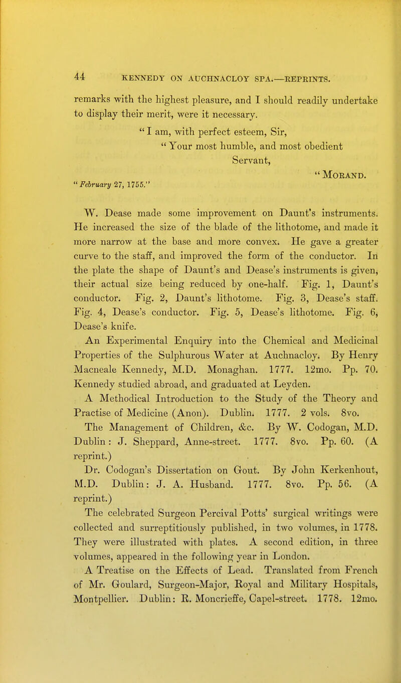 KENNEDY ON AUCHNACLOY SPA.—REPRINTS. remarks with the highest pleasure, and I should readily undertake to display their merit, were it necessary. I am, with perfect esteem, Sir, Your most humble, and most obedient Servant, MORAND. February 27, 1755. W. Dease made some improvement on Daunt's instruments. He increased the size of the blade of the lithotome, and made it more narrow at the base and more convex. He gave a greater curve to the staff, and improved the form of the conductor. In the plate the shape of Daunt's and Dease's instruments is given, their actual size being reduced by one-half. Fig. 1, Daunt's conductor. Fig. 2, Daunt's lithotome. Fig. 3, Dease's staff. Fig. 4, Dease's conductor. Fig. 5, Dease's lithotome. Fig. 6, Dease's knife. An Experimental Enquiry into the Chemical and Medicinal Properties of the Sulphurous Water at Auchnacloy. By Henry Macneale Kennedy, M.D. Monaghan. 1777. 12mo. Pp. 70. Kennedy studied abroad, and graduated at Leyden. A Methodical Introduction to the Study of the Theory and Practise of Medicine (Anon). Dublin. 1777. 2 vols. 8vo. The Management of Children, &c. By W. Codogan, M.D. Dublin: J. Sheppard, Anne-street. 1777. 8vo. Pp. 60. (A reprint.) Dr. Codogan's Dissertation on Gout. By John Kerkenhout, M.D. Dublin: J. A. Husband. 1777. 8vo. Pp. 56. (A reprint.) The celebrated Surgeon Percival Potts' sui'gical writings were collected and surreptitiously published, in two volumes, in 1778. They were illustrated with plates. A second edition, in three volumes, appeared in the following year in London. A Treatise on the Effects of Lead. Translated from French of Mr. Goulard, Surgeon-Major, Royal and Military Hospitals, Montpellier. Dublin: R. Moncrieffe, Capel-street. 1778. 12mo.