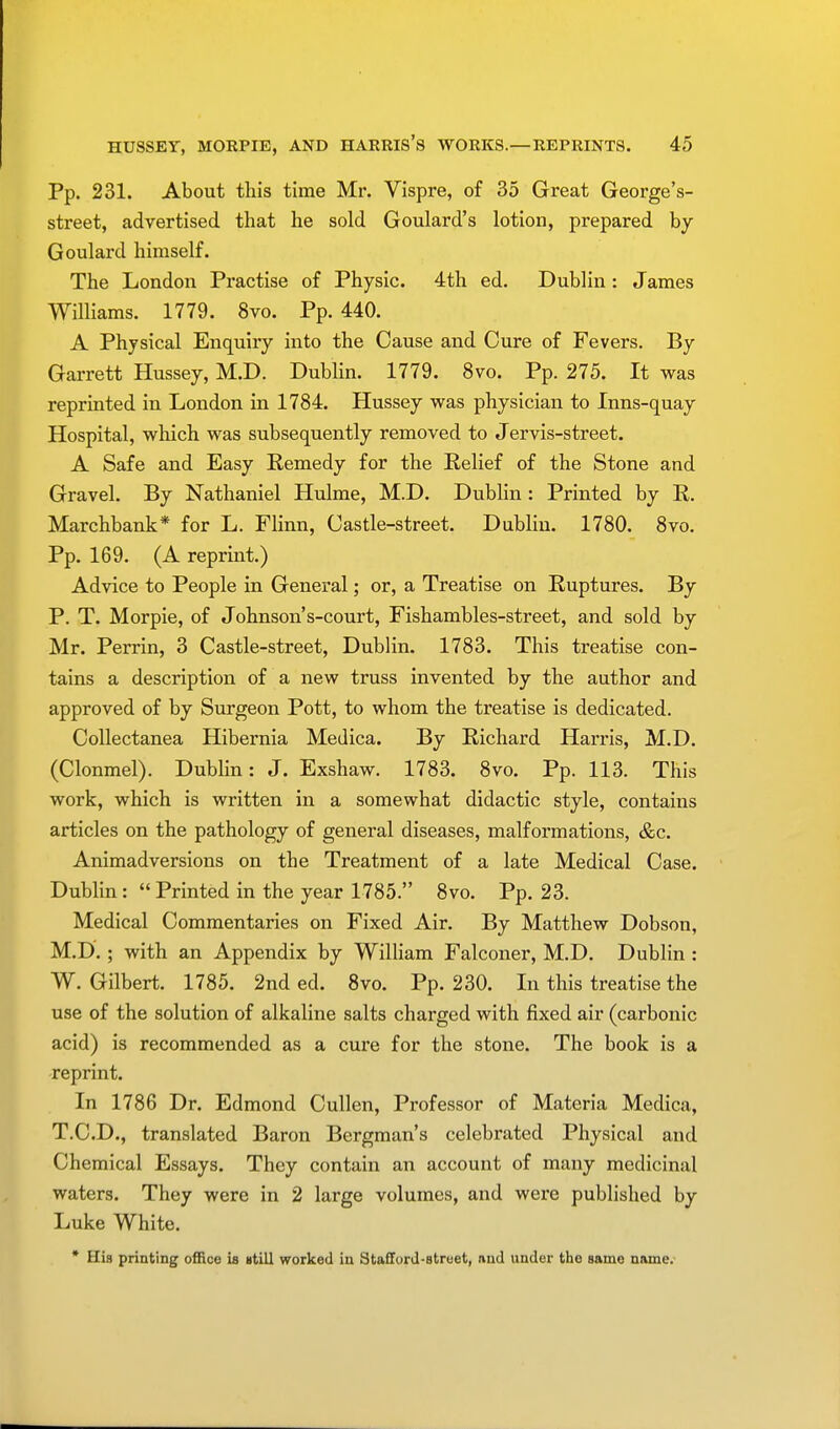 Pp. 231. About this time Mr. Vispre, of 35 Great George's- street, advertised that he sold Goulard's lotion, prepared by Goulard himself. The London Practise of Physic. 4th ed. Dublin: James Williams. 1779. 8vo. Pp.440. A Physical Enquiry into the Cause and Cure of Fevers. By Garrett Hussey, M.D. Dublin. 1779. 8vo. Pp. 275. It was reprinted in London in 1784. Hussey was physician to Inns-quay Hospital, which was subsequently removed to Jervis-street. A Safe and Easy Remedy for the Relief of the Stone and Gravel. By Nathaniel Hulme, M.D. Dublin : Printed by R. Marchbank* for L. Flinn, Castle-street. Dublin. 1780. 8vo. Pp. 169. (A reprint.) Advice to People in General; or, a Treatise on Ruptures. By P. T. Morpie, of Johnson's-court, Fishambles-street, and sold by Mr. Perrin, 3 Castle-street, Dublin. 1783. This treatise con- tains a description of a new truss invented by the author and approved of by Surgeon Pott, to whom the treatise is dedicated. Collectanea Hibernia Meilica. By Richard Harris, M.D. (Clonmel). Dublin: J. Exshaw. 1783. 8vo. Pp. 113. This work, which is written in a somewhat didactic style, contains articles on the pathology of general diseases, malformations, &c. Animadversions on the Treatment of a late Medical Case. Dublin: Printed in the year 1785. 8vo. Pp. 23. Medical Commentaries on Fixed Air. By Matthew Dobson, M.D.; with an Appendix by William Falconer, M.D. Dublin : W. Gilbert. 1785. 2nd ed. 8vo. Pp. 230. In this treatise the use of the solution of alkaline salts charged with fixed air (carbonic acid) is recommended as a cure for the stone. The book is a reprint. In 1786 Dr. Edmond Cullen, Professor of Materia Medica, T.C.D., translated Baron Bergman's celebrated Physical and Chemical Essays. They contain an account of many medicinal waters. They were in 2 large volumes, and were published by Luke White. * His printing office is still worked in Stafford-street, and under the same name.-