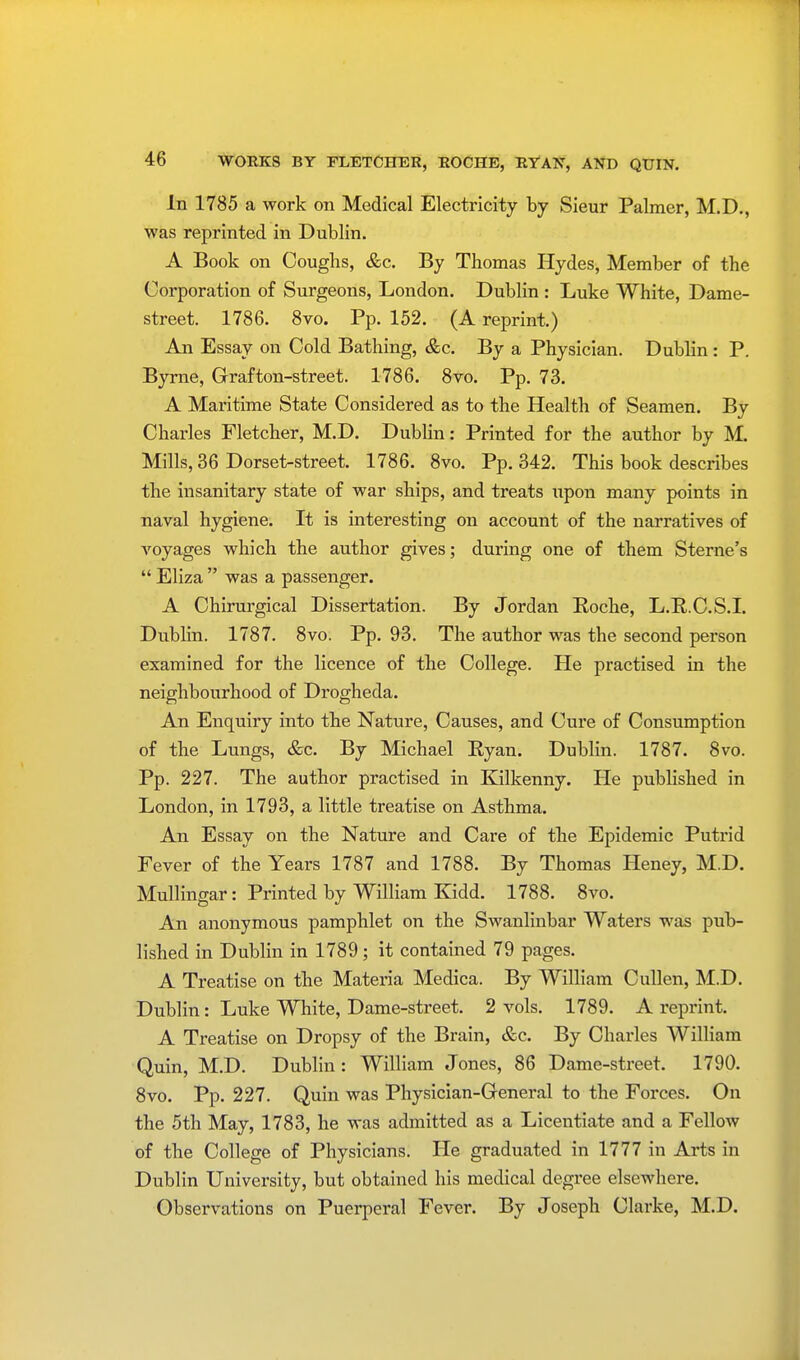 In 1785 a work on Medical Electricity by Sieur Palmer, M.D., was reprinted in Dublin. A Book on Coughs, &c. By Thomas Hydes, Member of the Corporation of Surgeons, London. Dublin : Luke White, Dame- street. 1786. 8vo. Pp. 152. (A reprint.) An Essay on Cold Bathing, &c. By a Physician. Dublin: P. Byrne, Grafton-street. 1786. 8vo. Pp. 73. A Maritime State Considered as to the Health of Seamen. By Charles Fletcher, M.D. Dublin: Printed for the author by M. Mills,36 Dorset-street. 1786. 8vo. Pp.342. This book describes the insanitary state of war ships, and treats upon many points in naval hygiene. It is interesting on account of the narratives of voyages which the author gives; during one of them Sterne's  Eliza  was a passenger. A Chirurgical Dissertation. By Jordan Roche, L.R. C.S.I. Dublin. 1787. 8vo. Pp. 93. The author was the second person examined for the licence of the College. He practised in the neighbourhood of Drogheda. An Enquiry into the Nature, Causes, and Cure of Consumption of the Lungs, &c. By Michael Ryan. Dublin. 1787. 8vo. Pp. 227. The author practised in Kilkenny. He published in London, in 1793, a little treatise on Asthma. An Essay on the Nature and Care of the Epidemic Putrid Fever of the Years 1787 and 1788. By Thomas Heney, M.D. Mullingar: Printed by William Kidd. 1788. 8vo. An anonymous pamphlet on the Swanlinbar Waters was pub- lished in Dublin in 1789; it contained 79 pages. A Treatise on the Materia Medica. By William Cullen, M.D. Dublin: Luke White, Dame-street. 2 vols. 1789. A reprint. A Treatise on Dropsy of the Brain, &c. By Charles William Quin, M.D. Dublin: William Jones, 86 Dame-street. 1790. 8vo. Pp. 227. Quin was Physician-General to the Forces. On the 5th May, 1783, he was admitted as a Licentiate and a Fellow of the College of Physicians. He graduated in 1777 in Arts in Dublin University, but obtained his medical degree elsewhere. Observations on Puerperal Fever. By Joseph Clarke, M.D.