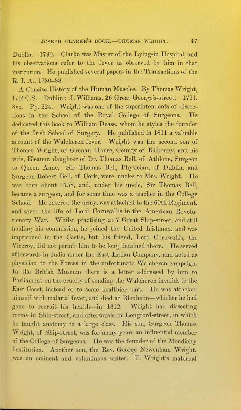 Dublin. 1790. Clarke was Master of the Lying-in Hospital, and his observations refer to the fever as observed by him in that institution. He published several papers in the Transactions of the R. I. A., 1780-88. A Concise History of the Human Muscles. By Thomas Wright, L.E.C.S. Dublin: J. Williams, 26 Great George's-street. 1791. 8vo. Pp. 224. Wright was one of the superintendents of dissec- tions in the School of the Royal College of Surgeons. He dedicated this book to William Dease, whom he styles the founder of the Irish School of Surgery. He published in 1811 a valuable account of the Walcheren fever. Wright was the second son of Thomas Wright, of Grenan House, County of Kilkenny, and his wife, Eleanor, daughter of Dr. Thomas Bell, of Athlone, Surgeon to Queen Anne. Sir Thomas Bell, Physician, of Dublin, and Surgeon Robert Bell, of Cork, were uncles to Mrs. Wright. He was born about 1758, and, under his uncle, Sir Thomas Bell, became a surgeon, and for some time was a teacher in the College School. He entered the army, was attached to the 60th Regiment, and saved the life of Lord Cornwallis in the American Revolu- tionary War. Whilst practising at 7 Great Ship-street, and still holding his commission, he joined the United Irishmen, and was imprisoned in the Castle, but his friend, Lord Cornwallis, the Viceroy, did not permit him to be long detained there. He served afterwards in India under the East Indian Company, and acted as physician to the Forces in the unfortunate Walcheren campaign. In the British Museum there is a letter addressed by him to Parliament on the cruelty of sending the Walcheren invalids to the East Coast, instead of to some healthier part. He was attacked himself with malarial fever, and died at Blenheim—whither he had gone to recruit his health—in 1812. Wright had dissecting rooms in Ship-street, and afterwards in Longford-street, in which he taught anatomy to a large class. His son, Surgeon Thomas Wright, of Ship-street, was for many years an influential member of the College of Surgeons. He was the founder of the Mendicity Institution. Another son, the Rev. George Newenham Wright, was an eminent and voluminous writer. T. Wright's maternal