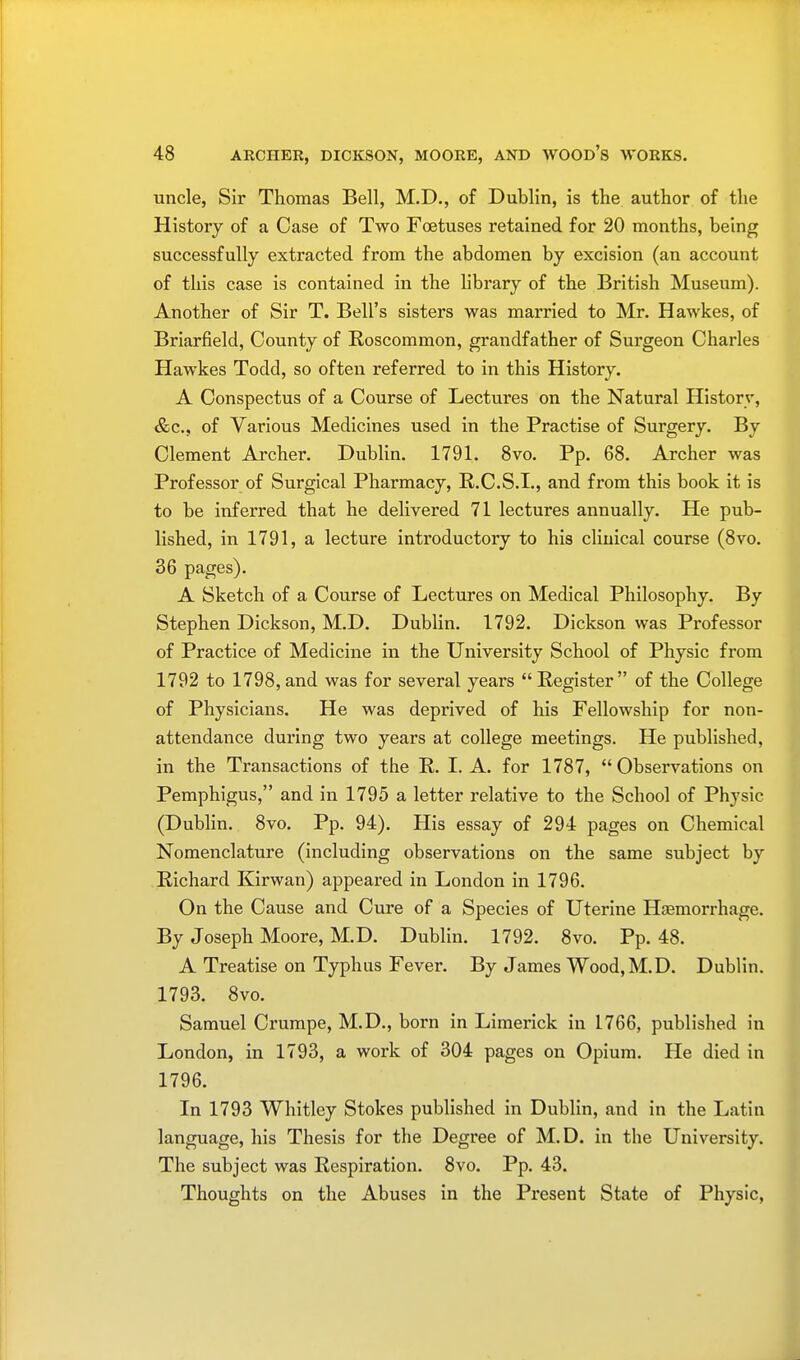 uncle, Sir Thomas Bell, M.D., of Dublin, is the author of the History of a Case of Two Foetuses retained for 20 months, being successfully extracted from the abdomen by excision (an account of this case is contained in the library of the British Museum). Another of Sir T. Bell's sisters was married to Mr. Hawkes, of Briarfield, County of Roscommon, grandfather of Surgeon Charles Hawkes Todd, so often referred to in this History. A Conspectus of a Course of Lectures on the Natural History, &c, of Various Medicines used in the Practise of Surgery. By Clement Archer. Dublin. 1791. 8vo. Pp. 68. Archer was Professor of Surgical Pharmacy, R.C.S.I., and from this book it is to be inferred that he delivered 71 lectures annually. He pub- lished, in 1791, a lecture introductory to his clinical course (8vo. 36 pages). A Sketch of a Course of Lectures on Medical Philosophy. By Stephen Dickson, M.D. Dublin. 1792. Dickson was Professor of Practice of Medicine in the University School of Physic from 1792 to 1798,and was for several years Register of the College of Physicians. He was deprived of his Fellowship for non- attendance during two years at college meetings. He published, in the Transactions of the R. I. A. for 1787,  Observations on Pemphigus, and in 1795 a letter relative to the School of Physic (Dublin. 8vo. Pp. 94). His essay of 294 pages on Chemical Nomenclature (including observations on the same subject by Richard Kirwan) appeared in London in 1796. On the Cause and Cure of a Species of Uterine Haemorrhage. By Joseph Moore, M.D. Dublin. 1792. 8vo. Pp. 48. A Treatise on Typhus Fever. By James Wood, M.D. Dublin. 1793. 8vo. Samuel Crumpe, M.D., born in Limerick in 1766, published in London, in 1793, a work of 304 pages on Opium. He died in 1796. In 1793 Whitley Stokes published in Dublin, and in the Latin language, his Thesis for the Degree of M.D. in the University. The subject was Respiration. 8vo. Pp. 43. Thoughts on the Abuses in the Present State of Physic,