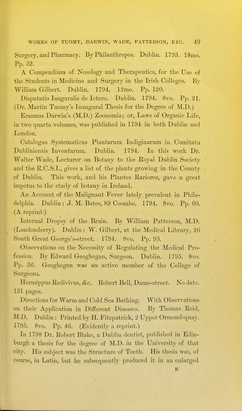 Surgery, and Pharmacy. By Philanthropos. Dublin. 1793. 18mo. Pp. 32. A Compendium of Nosology and Therapeutics, for the Use of the Students in Medicine and Surgery in the Irish Colleges. By William Gilbert. Dublin. 1794. 12mo. Pp. 120. Disputatio Inaguralis de Ictero. Dublin. 1794. 8vo. Pp.21. (Dr. Martin Tuomy's Inaugural Thesis for the Degree of M.D.) Erasmus Darwin's (M.D.) Zoonomia; or, Laws of Organic Life, in two quarto volumes, was published in 1794 in both Dublin and London. Catalogus Systematicus Plantarum Indiginarum in. Comitatu Dubliniensis Inventarum. Dublin. 1794. In this work Dr. Walter Wade, Lecturer on Botany to the Royal Dublin Society and the R.C.S.I., gives a list of the plants growing in the County of Dublin. This work, and his Plantes Rariores, gave a great impetus to the study of botany in Ireland. An Accouut of the Malignant Fever lately prevalent in Phila- delphia. Dublin: J. M. Bates, 89 Coombe. 1794. 8vo. Pp.60. (A reprint.) Internal Dropsy of the Brain. By William Patterson, M.D. (Londonderry). Dublin : W. Gilbert, at the Medical Library, 26 South Great George's-street. 1794. 8vo. Pp. 93. Observations on the Necessity of Regulating the Medical Pro- fession. By Edward Geoghegan, Surgeon. Dublin. 1795. 8vo. Pp. 36. Geoghegan was an active member of the College of Surgeons. Hermippus Redivivus, &c. Robert Bell, Dame-street. No date. 131 pages. Directions for Warm and Cold Sea Bathing. With Observations on their Application in Different Diseases. By Thomas Reid, M.D. Dublin: Printed by II. Fitzpatrick, 2 Upper Ormond-quay. 1795. 8vo. Pp. 46. (Evidently a reprint.) In 1798 Dr. Robert Blake, a Dublin dentist, published in Edin- burgh a thesis for the degree of M.D. in the University of that city. His subject was the Structure of Teeth. His thesis was, of course, in Latin, but he subsequently produced it in an enlarged E