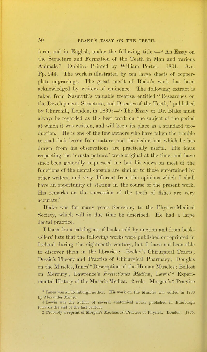 form, arid in English, under the following title :— An Essay on the Structure and Formation of the Teeth in Man and various Animals. Dublin: Printed by William Porter. 1801. 8vo. Pp. 244. The work is illustrated by ten large sheets of copper- plate engravings. The great merit of Blake's work has been acknowledged by writers of eminence. The following extract is taken from Nasmyth's valuable treatise, entitled Researches on the Development, Structure, and Diseases of the Teeth, published by Churchill, London, in 1839:— The Essay of Dr. Blake must always be regarded as the best work on the subject of the period at which it was written, and will keep its place as a standard pro- duction. He is one of the few authors who have taken the trouble to read their lesson from nature, and the deductions which he has drawn from his observations are practically useful. His ideas respecting the ' crusta petrosa' were original at the time, and have since been generally acquiesced in; but his views on most of the functions of the dental capsule are similar to those entertained by other writers, and very different from the opinions which I shall have an opportunity of stating in the course of the present work. His remarks on the succession of the teeth of fishes are very accurate. Blake was for many years Secretary to the Physico-Medical Societv, which will in due time be described. He had a laro-e dental practice. I learn from catalogues of books sold by auction and from book- sellers' lists that the following works were published or reprinted in Ireland during the eighteenth century, but I have not been able to discover them in the libraries:—Becket's Chirurgical Tracts; Dossie's Theory and Practise of Chirurgical Pharmacy; Douglas on the Muscles, limes'* Description of the Human Muscles; Bellost on Mercury; Lawrence's Prelectiones Medicce; Lewis' f Experi- mental History of the Materia Medica. 2 vols. Morgan's $ Praei ise * Innes was an Edinburgh author. His work on the Muscles was edited in 1788 by Alexander Munro. f Lewis was the author of several anatomical works published in Edinburgh towards the end of the last century. X Probably a reprint of Morgan's Mechanical Practice of Physick. London. } 735.