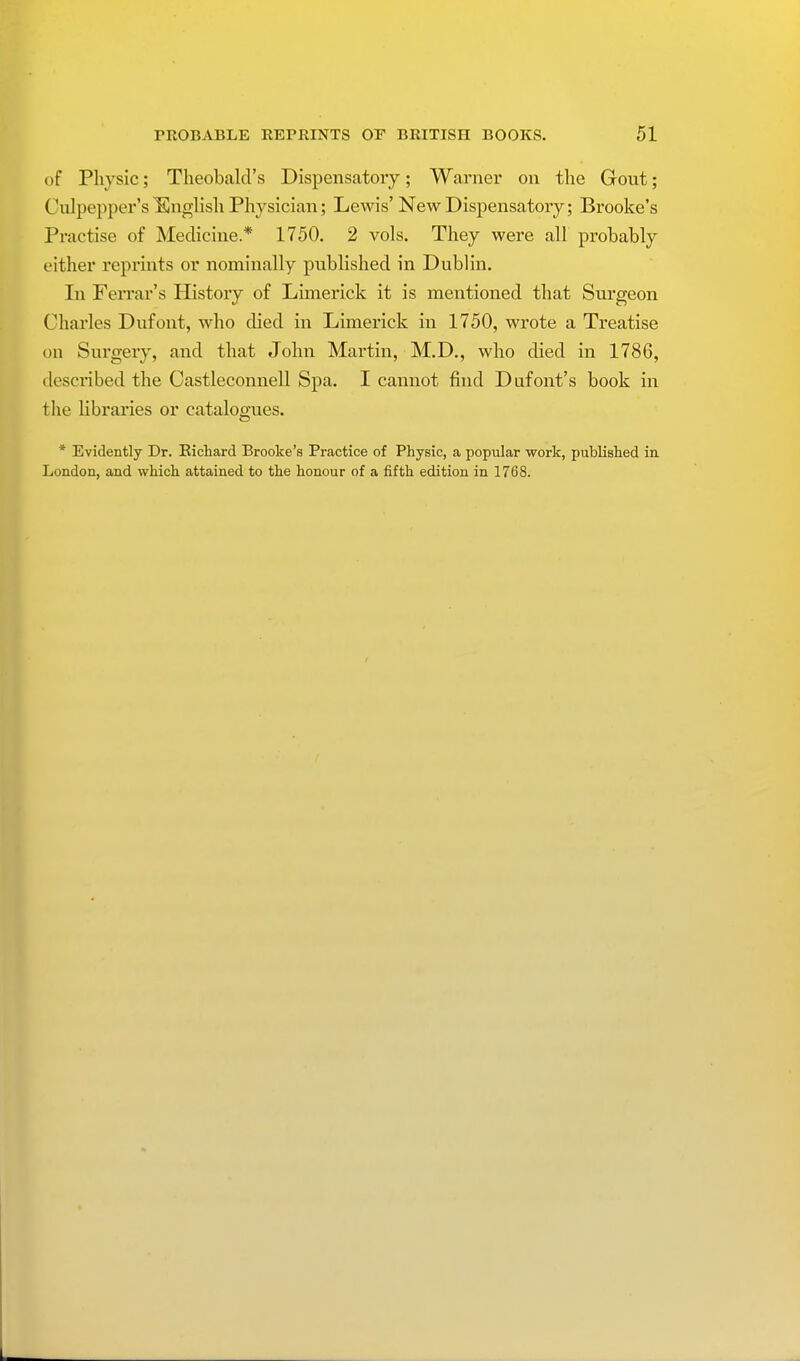 of Physic; Theobald's Dispensatory; Warner on the Gout; Culpepper's Knglish Physician; Lewis' New Dispensatory; Brooke's Practise of Medicine* 1750. 2 vols. They were all probably either reprints or nominally published in Dublin. In Ferrar's History of Limerick it is mentioned that Surgeon Charles Dufont, who died in Limerick in 1750, wrote a Treatise on Surgery, and that John Martin, M.D., who died in 1786, described the Castleconnell Spa. I cannot find Dufont's book in the libraries or catalogues. * Evidently Dr. Richard Brooke's Practice of Physic, a popular work, published in London, and which attained to the honour of a fifth edition in 1768.