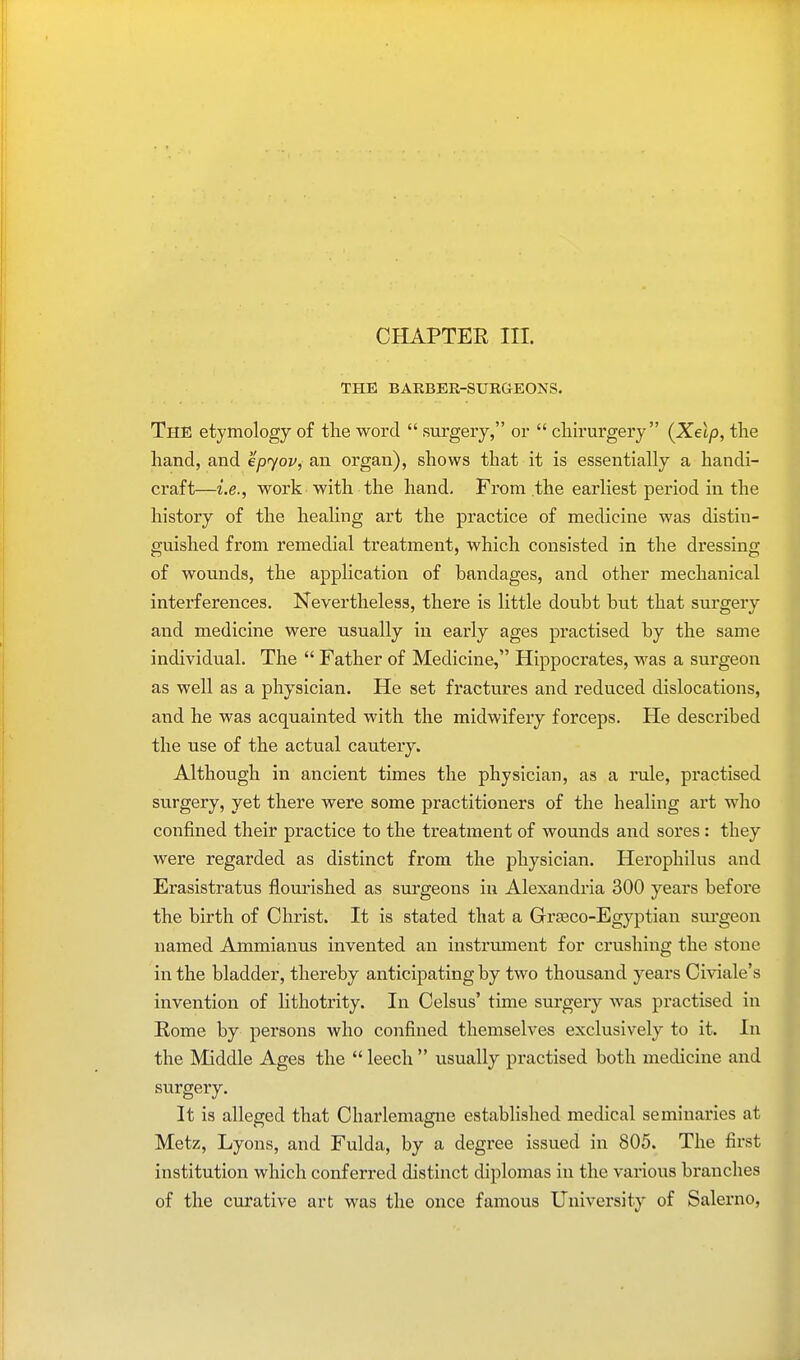CHAPTER III. THE BARBER-SURGEONS. The etymology of the word surgery, or cliirurgery {Xelp, the hand, and epyov^ an organ), shows that it is essentially a handi- craft—i.e., work with the hand. From the earliest period in the history of the healing art the practice of medicine was distin- guished from remedial treatment, which consisted in the dressing of wounds, the application of bandages, and other mechanical interferences. Nevertheless, there is little doubt but that surgery and medicine were usually in early ages practised by the same individual. The Father of Medicine, Hippocrates, was a surgeon as well as a physician. He set fractures and reduced dislocations, and he was acquainted with the midwifery forceps. He described the use of the actual cautery. Although in ancient times the physician, as a rule, practised surgery, yet there were some practitioners of the healing art who confined their practice to the treatment of wounds and sores : they were regarded as distinct from the physician. Herophilus and Erasistratus flourished as surgeons in Alexandria 300 years before the birth of Christ. It is stated that a Grseco-Egyptian surgeon named Ammianus invented an instrument for crushing the stone in the bladder, thereby anticipating by two thousand years Civiale's invention of lithotrity. In Celsus' time surgery was practised in Rome by persons who confined themselves exclusively to it. In the Middle Ages the leech usually practised both medicine and surgery. It is alleged that Charlemagne established medical seminaries at Metz, Lyons, and Fulda, by a degree issued in 805. The first institution which conferred distinct diplomas in the various branches of the curative art was the once famous University of Salerno,