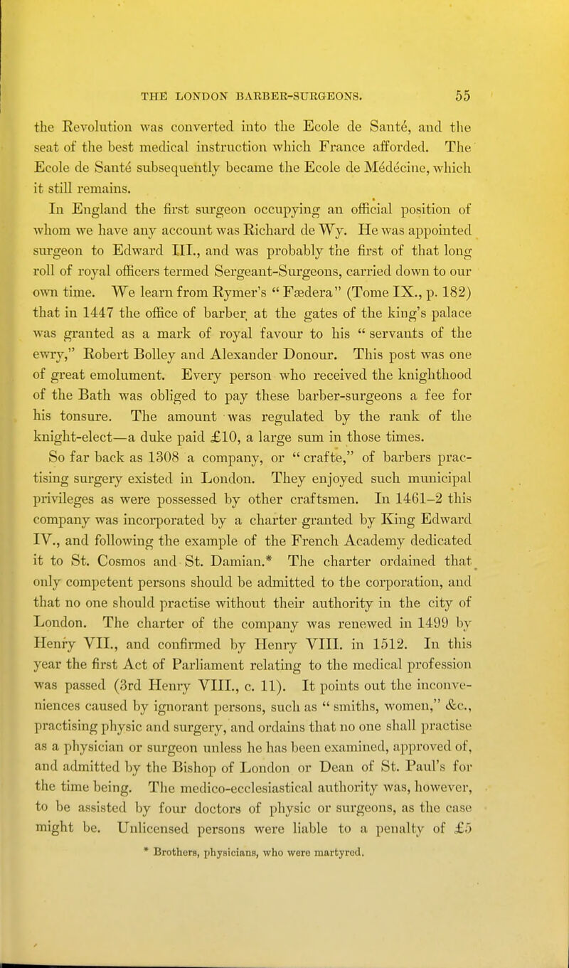 the Revolution was converted into the Ecole de Sante, and the seat of the best medical instruction which France afforded. The Ecole de Sante subsequently became the Ecole de Medecine, which it still remains. In England the first surgeon occupying an official position of whom we have any account was Richard de Wy. He was appointed surgeon to Edward III., and was probably the first of that long roll of royal officers termed Sergeant-Surgeons, carried clown to our own time. We learn from Rymer's  Fsedera (Tome IX., p. 182) that in 1447 the office of barber at the gates of the king's palace was granted as a mark of royal favour to his  servants of the ewry, Robert Bolley and Alexander Donour. This post was one of great emolument. Every person who received the knighthood of the Bath was obliged to pay these barber-surgeons a fee for his tonsure. The amount was regulated by the rank of the knight-elect—a duke paid £10, a large sum in those times. So far back as 1308 a company, or  crafte, of barbers prac- tising surgery existed in London. They enjoyed such municipal privileges as were possessed by other craftsmen. In 1461-2 this company was incorporated by a charter granted by King Edward IV., and following the example of the French Academy dedicated it to St. Cosmos and St. Damian.* The charter ordained that_ only competent persons should be admitted to tbe corporation, and that no one should practise without their authority in the city of London. The charter of the company was renewed in 1499 by Henry VII., and confirmed by Hemy VIII. in 1512. In this year the first Act of Parliament relating to the medical profession was passed (3rd Hemy VIII., c. 11). It points out the inconve- niences caused by ignorant persons, such as  smiths, women, &c, practising physic and surgery, and ordains that no one shall practise as a physician or surgeon unless he has been examined, approved of, and admitted by the Bishop of London or Dean of St. Paul's for the time being. The medico-ecclesiastical authority was, however, to be assisted by four doctors of physic or surgeons, as the case might be. Unlicensed persons were liable to a penalty of £5 * Brothers, physicians, who were martyred.