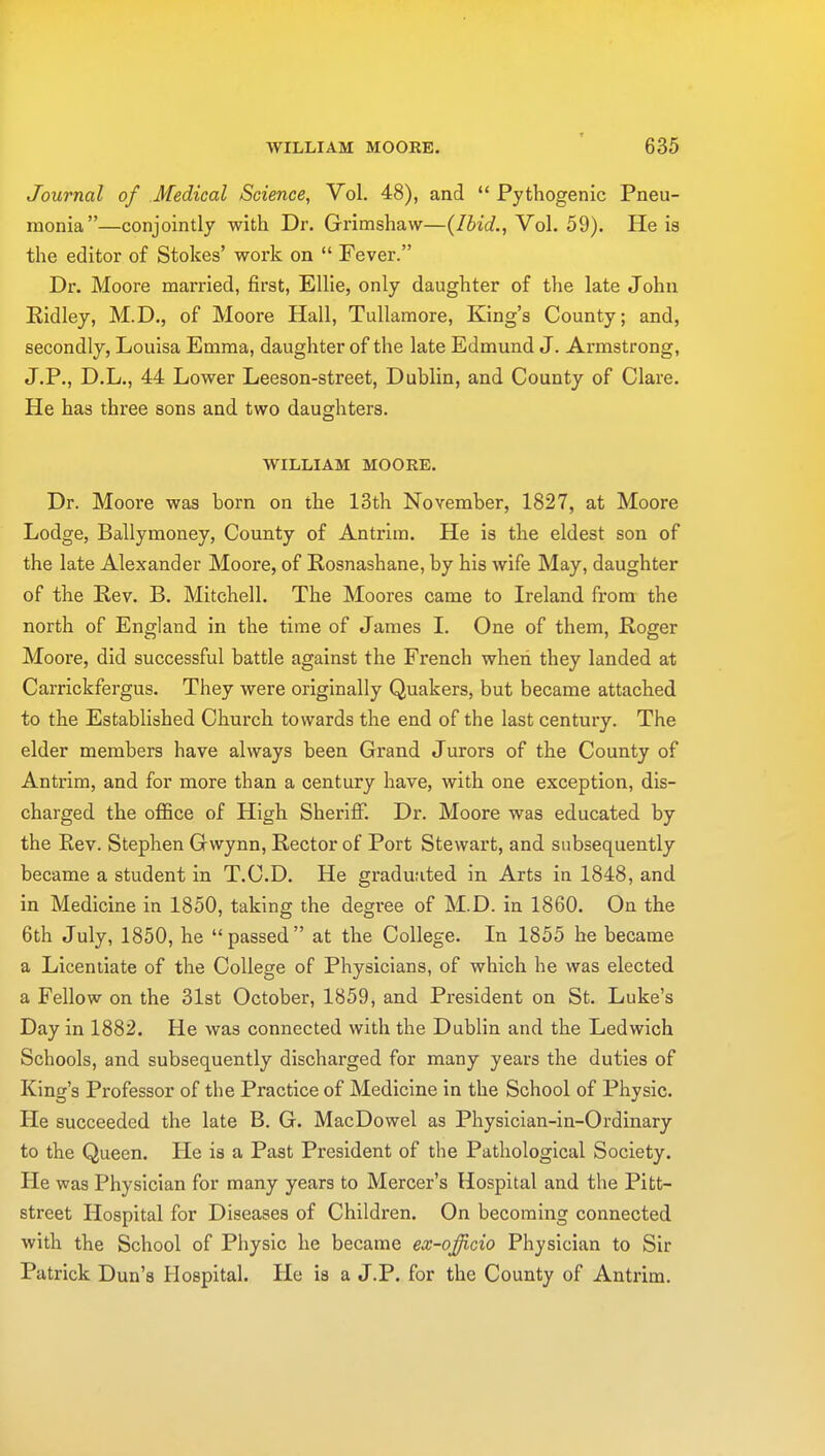 Journal of Medical Science, Vol. 48), and  Pythogenic Pneu- monia—conjointly with Dr. Grimshaw—(Ibid., Vol. 59). He is the editor of Stokes' work on  Fever. Dr. Moore married, first, Ellie, only daughter of the late John Ridley, M.D., of Moore Hall, Tullamore, King's County; and, secondly, Louisa Emma, daughter of the late Edmund J. Armstrong, J.P., D.L., 44 Lower Leeson-street, Dublin, and County of Clare. He has three sons and two daughters. WILLIAM MOORE. Dr. Moore was horn on the 13th November, 1827, at Moore Lodge, Ballymoney, County of Antrim. He is the eldest son of the late Alexander Moore, of Rosnashane, by his wife May, daughter of the Rev. B. Mitchell. The Moores came to Ireland from the north of England in the time of James I. One of them, Roger Moore, did successful battle against the French when they landed at Carrickfergus. They were originally Quakers, but became attached to the Established Church towards the end of the last century. The elder members have always been Grand Jurors of the County of Antrim, and for more than a century have, with one exception, dis- charged the office of High Sheriff. Dr. Moore was educated by the Rev. Stephen Gvvynn, Rector of Port Stewart, and subsequently became a student in T.C.D. He graduated in Arts in 1848, and in Medicine in 1850, taking the degree of M.D. in 1860. On the 6th July, 1850, he passed at the College. In 1855 he became a Licentiate of the College of Physicians, of which he was elected a Fellow on the 31st October, 1859, and President on St. Luke's Day in 1882. He was connected with the Dublin and the Ledwich Schools, and subsequently discharged for many years the duties of King's Professor of the Practice of Medicine in the School of Physic. He succeeded the late B. G. MacDowel as Physician-in-Ordinary to the Queen. He is a Past President of the Pathological Society. He was Physician for many years to Mercer's Hospital and the Pitt- street Hospital for Diseases of Children. On becoming connected with the School of Physic he became ex-offucio Physician to Sir Patrick Dun's Hospital. He is a J.P. for the County of Antrim.