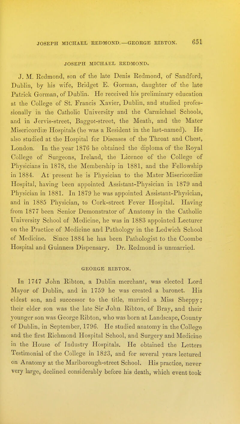 JOSEPH MICHAEL REDMOND.—GEORGE RIBTON. JOSEPH MICHAEL REDMOND. J. M. Redmond, son of the late Denis Redmond, of Sandford, Dublin, by his wife, Bridget E. Gorman, daughter of the late Patrick Gorman, of Dublin. He received his preliminary education at the College of St. Francis Xavier, Dublin, and studied profes- sionally in the Catholic University and the Carmichael Schools, and in Jervis-street, Baggot-street, the Meath, and the Mater Misericordise Hospitals (he was a Resident in the last-named). He also studied at the Hospital for Diseases of the Throat and Chest, London. In the year 1876 he obtained the diploma of the Royal College of Surgeons, Ireland, the Licence of the College of Physicians in 1878, the Membership in 1881, and the Fellowship in 1884. At present he is Physician to the Mater Misericordise Hospital, having been appointed Assistant-Physician in 1879 and Physician in 1881. In 1879 he was appointed Assistant-Physician, and in 1885 Physician, to Cork-street Fever Hospital. Having from 1877 been Senior Demonstrator of Anatomy in the Catholic University School of Medicine, he was in 1883 appointed Lecturer on the Practice of Medicine and Pathology in the Ledwich School of Medicine. Since 1884 he has been Pathologist to the Coombe Hospital and Guinness Dispensary. Dr. Redmond is unmarried. GEORGE RIBTON. In 1747 John Ribton, a Dublin merchant, was elected Lord Mayor of Dublin, and in 1759 he was created a baronet. His eldest son, and successor to the title, married a Miss Sheppy; their elder son was the late Sir John Ribton, of Bray, and their younger son was George Ribton, who was born at Landscape, County of Dublin, in September, 1796. He studied anatomy in the College and the first Richmond Hospital School, and Surgery and Medicine in the House of Industry Hospitals. He obtained the Letters Testimonial of the College in 1823, and for several years lectured on Anatomy at the Marlborough-street School. His practice, never very large, declined considerably before his death, which event took