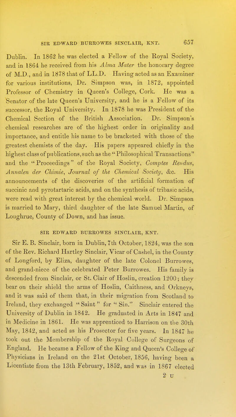 SIR EDWARD BURROWES SINCLAIR, KNT. Dublin. In 1862 he was elected a Fellow of the Royal Society, and in 1864 he received from his Alma Mater the honorary degree of M.D., and in 1878 that of LL.D. Having acted as an Examiner for various institutions, Dr. Simpson was, in 1872, appointed Professor of Chemistry in Queen's College, Cork. He was a Senator of the late Queen's University, and he is a Fellow of its successor, the Royal University. In 1878 he was President of the Chemical Section of the British Association. Dr. Simpson's chemical researches are of the highest order in originality and importance, and entitle his name to be bracketed with those of the greatest chemists of the day. His papers appeared chiefly in the highest class of publications, such as the  Philosophical Transactions and the Proceedings of the Royal Society, Comptes Ren dm, Annalen der Chimie, Journal of the Chemical Society, &c. His announcements of the discoveries of the artificial formation of succinic and pyrotartaric acids, and on the synthesis of tribasic acids, were read with great interest by the chemical world. Dr. Simpson is married to Mary, third daughter of the late Samuel Martin, of Loughrue, County of Down, and has issue. SIR EDWARD BURROWES SINCLAIR, KNT. Sir E. B. Sinclair, born in Dublin, 7th October, 1824, was the son of the Rev. Richard Hartley Sinclair, Vicar of Cashel, in the County of Longford, by Eliza, daughter of the late Colonel Burrowes, and grand-niece of the celebrated Peter Burrowes. His family is descended from Sinclair, or St. Clair of Hoslin, creation 1200; thev bear on their shield the arms of Hoslin, Caithness, and Orkneys, and it was said of them that, in their migration from Scotland to Ireland, they exchanged  Saint  for  Sin. Sinclair entered the University of Dublin in 1842. He graduated in Arts in 1847 and in Medicine in 1861. He was apprenticed to Harrison on the 30th May, 1842, and acted as his Prosector for five years. In 1847 he took out the Membership of the Royal College of Surgeons of England. He became a Fellow of the King and Queen's College of Physicians in Ireland on the 21st October, 1856, having been a Licentiate from the 13th February, 1852, and was in 1867 elected 2 u