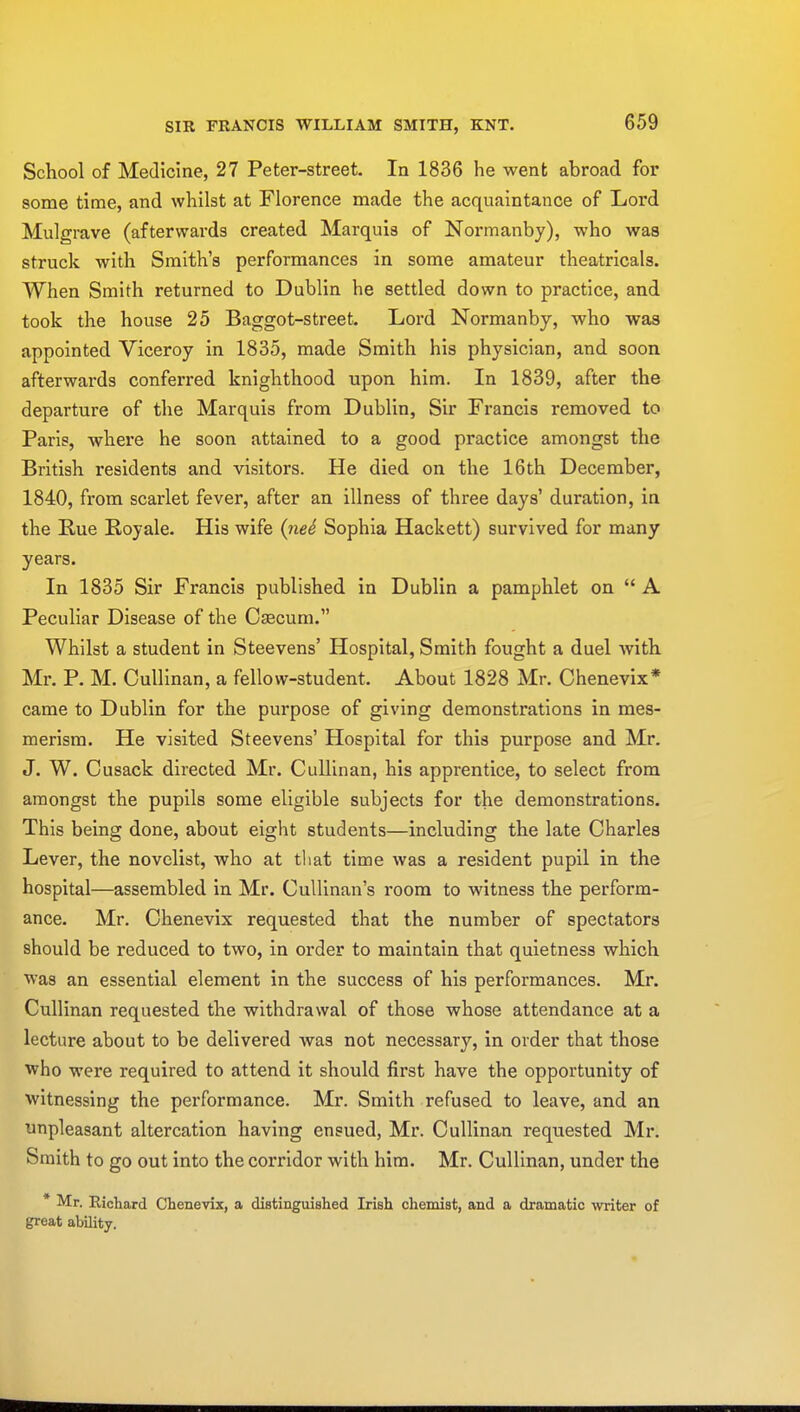 School of Medicine, 27 Peter-street. In 1836 he went abroad for some time, and whilst at Florence made the acquaintance of Lord Mulgrave (afterwards created Marquis of Normanby), who was struck with Smith's performances in some amateur theatricals. When Smith returned to Dublin he settled down to practice, and took the house 25 Baggot-street. Lord Normanby, who was appointed Viceroy in 1835, made Smith his physician, and soon afterwards conferred knighthood upon him. In 1839, after the departure of the Marquis from Dublin, Sir Francis removed to Paris, where he soon attained to a good practice amongst the British residents and visitors. He died on the 16th December, 1840, from scarlet fever, after an illness of three days' duration, in the Rue Royale. His wife (ned Sophia Hackett) survived for many years. In 1835 Sir Francis published in Dublin a pamphlet on  A Peculiar Disease of the Caecum. Whilst a student in Steevens' Hospital, Smith fought a duel with Mr. P. M. Cullinan, a fellow-student. About 1828 Mr. Chenevix* came to Dublin for the purpose of giving demonstrations in mes- merism. He visited Steevens' Hospital for this purpose and Mr. J. W. Cusack directed Mr. Cullinan, his apprentice, to select from amongst the pupils some eligible subjects for the demonstrations. This being done, about eight students—including the late Charles Lever, the novelist, who at that time was a resident pupil in the hospital—assembled in Mr. Cullinan's room to witness the perform- ance. Mr. Chenevix requested that the number of spectators should be reduced to two, in order to maintain that quietness which was an essential element in the success of his performances. Mr. Cullinan requested the withdrawal of those whose attendance at a lecture about to be delivered was not necessary, in order that those who were required to attend it should first have the opportunity of witnessing the performance. Mr. Smith refused to leave, and an unpleasant altercation having ensued, Mr. Cullinan requested Mr. Smith to go out into the corridor with him. Mr. Cullinan, under the * Mr. Richard Chenevix, a distinguished Irish chemist, and a dramatic writer of great ability.