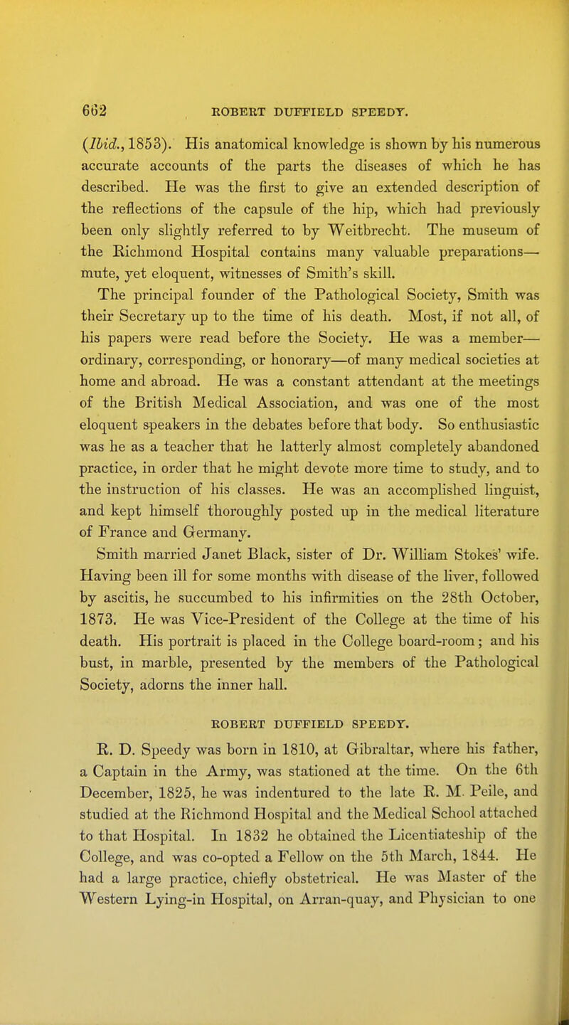 {Ibid., 1853). His anatomical knowledge is shown by his numerous accurate accounts of the parts the diseases of which he has described. He was the first to give an extended description of the reflections of the capsule of the hip, which had previously been only slightly referred to by Weitbrecht. The museum of the Richmond Hospital contains many valuable preparations— mute, yet eloquent, witnesses of Smith's skill. The principal founder of the Pathological Society, Smith was their Secretary up to the time of his death. Most, if not all, of his papers were read before the Society. He was a member— ordinary, corresponding, or honorary—of many medical societies at home and abroad. He was a constant attendant at the meetings of the British Medical Association, and was one of the most eloquent speakers in the debates before that body. So enthusiastic was he as a teacher that he latterly almost completely abandoned practice, in order that he might devote more time to study, and to the instruction of his classes. He was an accomplished linguist, and kept himself thoroughly posted up in the medical literature of France and Germany. Smith married Janet Black, sister of Dr. William Stokes' wife. Having been ill for some months with disease of the liver, followed by ascitis, he succumbed to his infirmities on the 28th October, 1873. He was Vice-President of the College at the time of his death. His portrait is placed in the College board-room; and his bust, in marble, presented by the members of the Pathological Society, adorns the inner hall. ROBERT DUFFIELD SPEEDY. R. D. Speedy was born in 1810, at Gibraltar, where his father, a Captain in the Army, was stationed at the time. On the 6th December, 1825, he was indentured to the late R. M. Peile, and studied at the Richmond Hospital and the Medical School attached to that Hospital. In 1832 he obtained the Licentiateship of the College, and was co-opted a Fellow on the 5th March, 1844. He had a large practice, chiefly obstetrical. He was Master of the Western Lying-in Hospital, on Arran-quay, and Physician to one