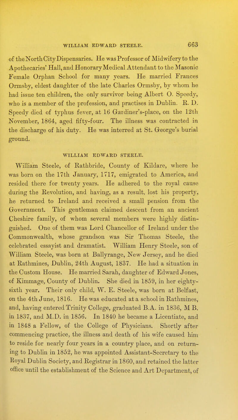 of the North City Dispensaries. He was Professor of Midwifery to the Apothecaries' Hall, and Honorary Medical Attendant to the Masonic Female Orphan School for many years. He married Frances Ormsby, eldest daughter of the late Charles Ormsby, by whom he had issue ten children, the only survivor being Albert O. Speedy, who is a member of the profession, and practises in Dublin. R. D. Speedy died of typhus fever, at 16 Gardiner's-place, on the 12th November, 1864, aged fifty-four. The illness was contracted in the discharge of his duty. He was interred at St. George's burial ground. WILLIAM EDWARD STEELE. William Steele, of Rathbride, County of Kildare, where he was born on the 17th January, 1717, emigrated to America, and resided there for twenty years. He adhered to the royal cause during the Revolution, and having, as a result, lost his property, he returned to Ireland and received a small pension from the Government. This gentleman claimed descent from an ancient Cheshire family, of whom several members were highly distin- guished. One of them was Lord Chancellor of Ireland under the Commonwealth, whose grandson was Sir Thomas Steele, the celebrated essayist and dramatist. William Henry Steele, son of William Steele, was born at Ballyrange, New Jersey, and he died at Rathmines, Dublin, 24th August, 1837. He had a situation in the Custom House. He married Sarah, daughter of Edward Jones, of Kimmage, County of Dublin. She died in 1859, in her eighty- sixth year. Their only child, W. E. Steele, was born at Belfast, on the 4th June, 1816. He was educated at a school in Rathmines, and, having entered Trinity College, graduated B.A. in 1836, M B. in 1837, and M.D. in 1856. In 1840 he became a Licentiate, and in 1848 a Fellow, of the College of Physicians. Shortly after commencing practice, the illness and death of his wife caused him to reside for nearly four years in a country place, and on return- ing to Dublin in 1852, he was appointed Assistant-Secretary to the Royal Dublin Society, and Registrar in 1860, and retained the latter office until the establishment of the Science and Art Department, of