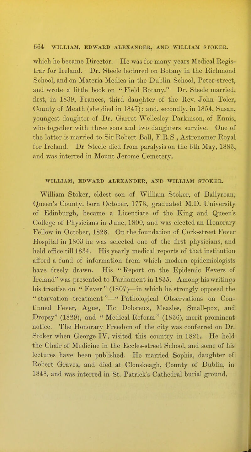 which he became Director. He was for many years Medical Regis- trar for Ireland. Dr. Steele lectured on Botany in the Richmond School, and on Materia Medica in the Dublin School, Peter-street, and wrote a little book on  Field Botany. Dr. Steele married, first, in 1839, Frances, third daughter of the Rev. John Toler, County of Meath (she died in 1847); and, secondly, in 1854, Susan, youngest daughter of Dr. Garret Wellesley Parkinson, of Ennis, who together with three sons and two daughters survive. One of the latter is married to Sir Robert Ball, F.R.S., Astronomer Royal for Ireland. Dr. Steele died from paralysis on the 6th May, 1883, and was interred in Mount Jerome Cemetery. WILLIAM, EDWARD ALEXANDER, AND WILLIAM STOKER. William Stoker, eldest son of William Stoker, of Ballyroan, Queen's County, born October, 1773, graduated M.D. University of Edinburgh, became a Licentiate of the King and Queen's College of Physicians in June, 1800, and was elected an Honorary Fellow in October, 1828. On the foundation of Cork-street Fever Hospital in 1803 he was selected one of the first physicians, and held office till 1834. His yearly medical reports of that institution afford a fund of information from which modern epidemiologists have freely drawn. His  Report on the Epidemic Fevers of Ireland was presented to Parliament in 1835. Among his writings his treatise on  Fever (1807)—in which he strongly opposed the  starvation treatment— Pathological Observations on Con- tinued Fever, Ague, Tic Doloreux, Measles, Small-pox, and Dropsy (1829), and  Medical Reform (1836), merit prominent notice. The Honorary Freedom of the city was conferred on Dr. Stoker when George IV. visited this country in 1821. He held the Chair of Medicine in the Eccles-street School, and some of his lectures have been published. He married Sophia, daughter of Robert Graves, and died at Clonskeagh, County of Dublin, in 1848, and was interred in St. Patrick's Cathedral burial ground.