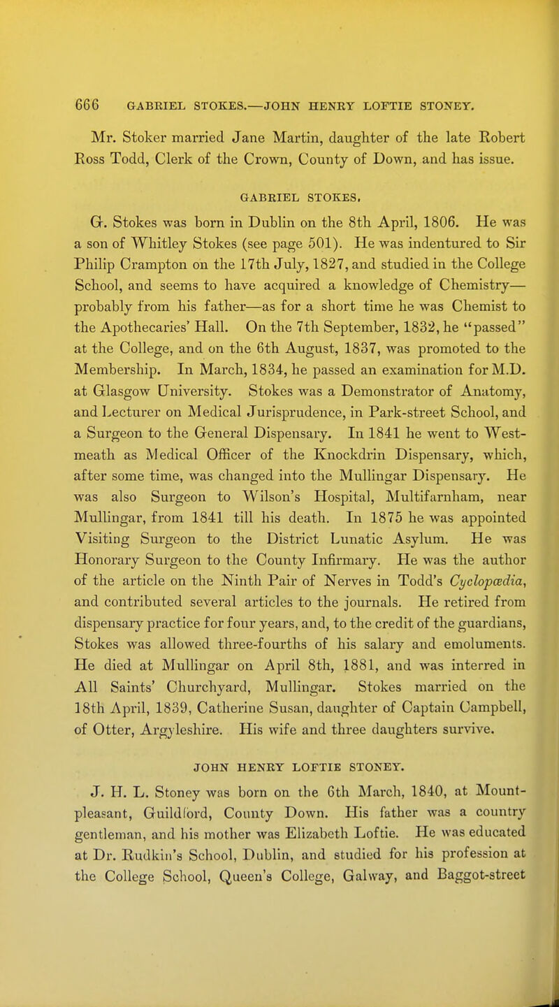 Mr. Stoker married Jane Martin, daughter of the late Robert Ross Todd, Clerk of the Crown, County of Down, and has issue. GABRIEL STOKES. G. Stokes was born in Dublin on the 8th April, 1806. He was a son of Whitley Stokes (see page 501). He was indentured to Sir Philip Crampton on the 17th July, 1827, and studied in the College School, and seems to have acquired a knowledge of Chemistry— probably from his father—as for a short time he was Chemist to the Apothecaries' Hall. On the 7th September, 1832, he passed at the College, and on the 6th August, 1837, was promoted to the Membership. In March, 1834, he passed an examination for M.D. at Glasgow University. Stokes was a Demonstrator of Anatomy, and Lecturer on Medical Jurisprudence, in Park-street School, and a Surgeon to the General Dispensary. In 1841 he went to West- meath as Medical Officer of the Knockdrin Dispensary, which, after some time, was changed into the Mullingar Dispensary. He was also Surgeon to Wilson's Hospital, Multifarnham, near Mullingar, from 1841 till his death. In 1875 he was appointed Visiting Surgeon to the District Lunatic Asylum. He was Honorary Surgeon to the County Infirmary. He was the author of the article on the Ninth Pair of Nerves in Todd's Cyclopcedia, and contributed several articles to the journals. He retired from dispensary practice for four years, and, to the credit of the guardians, Stokes was allowed three-fourths of his salary and emoluments. He died at Mullingar on April 8th, 1881, and was interred in All Saints' Churchyard, Mullingar. Stokes married on the 18th April, 1839, Catherine Susan, daughter of Captain Campbell, of Otter, Argyleshire. His wife and three daughters survive. JOHN HENRY LOFTIE STONEY. J. H. L. Stoney was born on the 6th March, 1840, at Mount- pleasant, Guildford, County Down. His father was a country gentleman, and his mother was Elizabeth Loftie. He was educated at Dr. Rudkin's School, Dublin, and studied for his profession at the College School, Queen's College, Gal way, and Baggot-street