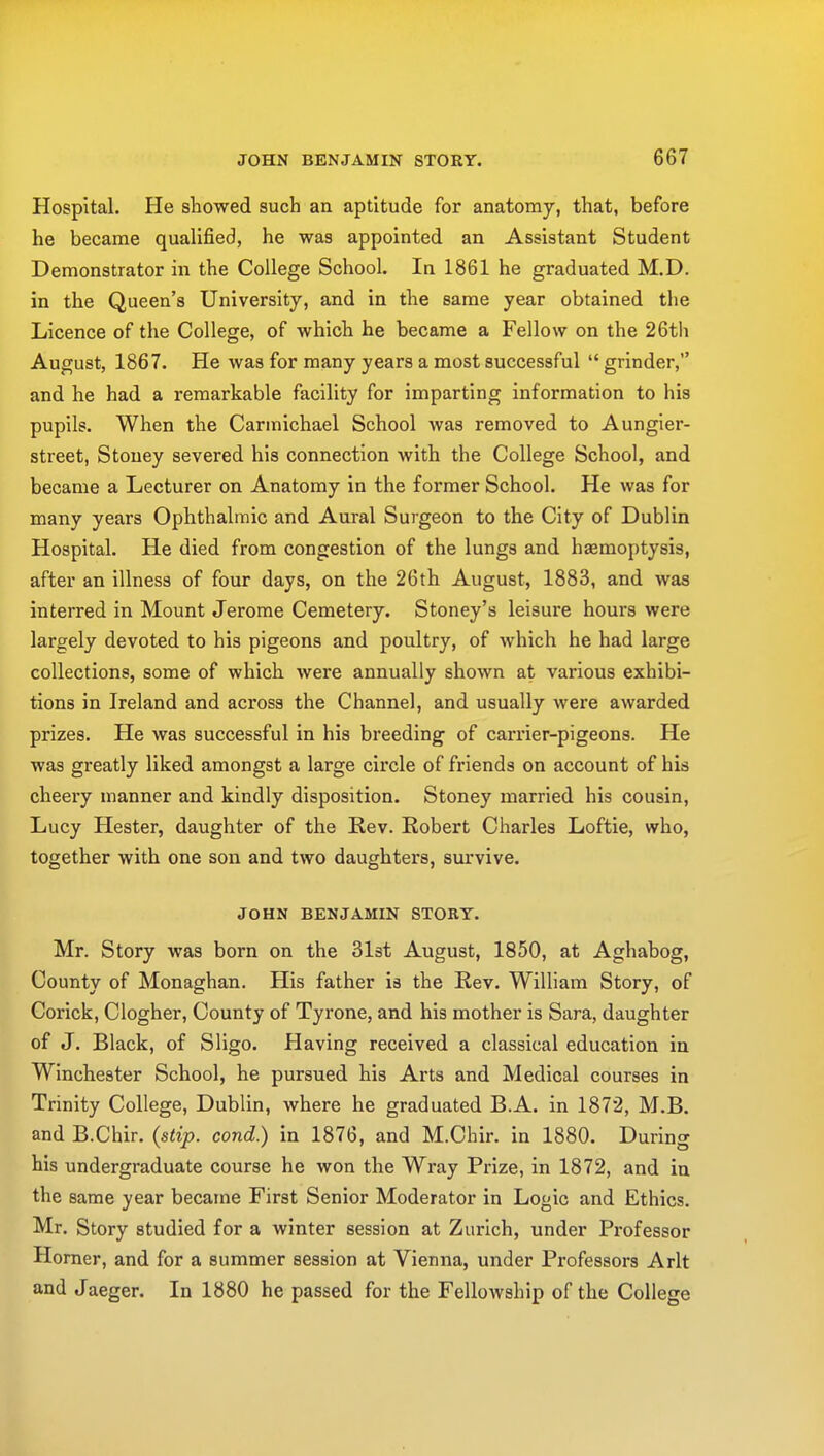 Hospital. He showed such an aptitude for anatomy, that, before he became qualified, he was appointed an Assistant Student Demonstrator in the College School. In 1861 he graduated M.D. in the Queen's University, and in the same year obtained the Licence of the College, of which he became a Fellow on the 26th August, 1867. He was for many years a most successful  grinder, and he had a remarkable facility for imparting information to his pupils. When the Carmichael School was removed to Aungier- street, Stouey severed his connection with the College School, and became a Lecturer on Anatomy in the former School. He was for many years Ophthalmic and Aural Surgeon to the City of Dublin Hospital. He died from congestion of the lungs and haemoptysis, after an illness of four days, on the 26th August, 1883, and was interred in Mount Jerome Cemetery. Stoney's leisure hours were largely devoted to his pigeons and poultry, of which he had large collections, some of which were annually shown at various exhibi- tions in Ireland and across the Channel, and usually were awarded prizes. He was successful in his breeding of carrier-pigeons. He was greatly liked amongst a large circle of friends on account of his cheery manner and kindly disposition. Stoney married his cousin, Lucy Hester, daughter of the Rev. Robert Charles Loftie, who, together with one son and two daughters, survive. JOHN BENJAMIN STORY. Mr. Story was born on the 31st August, 1850, at Aghabog, County of Monaghan. His father is the Rev. William Story, of Corick, Clogher, County of Tyrone, and his mother is Sara, daughter of J. Black, of Sligo. Having received a classical education in Winchester School, he pursued his Arts and Medical courses in Trinity College, Dublin, where he graduated B.A. in 1872, M.B. and B.Chir. (stip. cond.) in 1876, and M.Chir. in 1880. During his undergraduate course he won the Wray Prize, in 1872, and in the same year became First Senior Moderator in Logic and Ethics. Mr. Story studied for a winter session at Zurich, under Professor Horner, and for a summer session at Vienna, under Professors Arlt and Jaeger. In 1880 he passed for the Fellowship of the College