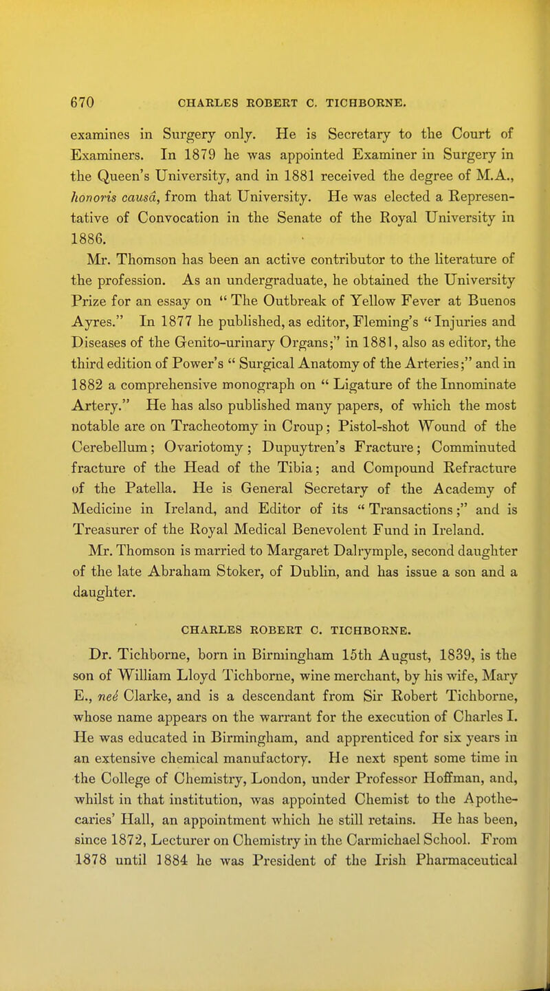 examines in Surgery only. He is Secretary to the Court of Examiners. In 1879 lie was appointed Examiner in Surgery in the Queen's University, and in 1881 received the degree of M.A., honoris causa, from that University. He was elected a Represen- tative of Convocation in the Senate of the Royal University in 1886. Mr. Thomson has heen an active contributor to the literature of the profession. As an undergraduate, he obtained the University Prize for an essay on  The Outbreak of Yellow Fever at Buenos Ayres. In 1877 he published, as editor, Fleming's Injuries and Diseases of the Genito-urinary Organs; in 1881, also as editor, the third edition of Power's  Surgical Anatomy of the Arteries; and in 1882 a comprehensive monograph on  Ligature of the Innominate Artery. He has also published many papers, of which the most notable are on Tracheotomy in Croup; Pistol-shot Wound of the Cerebellum ; Ovariotomy ; Dupuytren's Fracture ; Comminuted fracture of the Head of the Tibia; and Compound Refracture of the Patella. He is General Secretary of the Academy of Medicine in Ireland, and Editor of its  Transactions; and is Treasurer of the Royal Medical Benevolent Fund in Ireland. Mr. Thomson is married to Margaret Dalrymple, second daughter of the late Abraham Stoker, of Dublin, and has issue a son and a daughter. CHARLES ROBERT C. TICHBORNE. Dr. Tichborne, born in Birmingham 15th August, 1839, is the son of William Lloyd Tichborne, wine merchant, by his wife, Mary E., neS Clarke, and is a descendant from Sir Robert Tichborne, whose name appears on the warrant for the execution of Charles I. He was educated in Birmingham, and apprenticed for six years in an extensive chemical manufactory. He next spent some time in the College of Chemistry, London, under Professor Hoffman, and, whilst in that institution, was appointed Chemist to the Apothe- caries' Hall, an appointment which he still retains. He has been, since 1872, Lecturer on Chemistry in the Carmichael School. From 1878 until 1884 he was President of the Irish Pharmaceutical