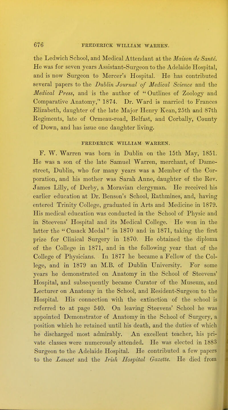 the Ledwich School, and Medical Attendant at the Maison de Santi. He was for seven years Assistant-Surgeon to the Adelaide Hospital, and is now Surgeon to Mercer's Hospital. He has contributed several papers to the Dublin Journal of Medical Science and the Medical Press, and is the author of  Outlines of Zoology and Comparative Anatomy, 1874. Dr. Ward is married to Frances Elizabeth, daughter of the late Major Henry Kean, 25th and 87th Regiments, late of Ormeau-road, Belfast, and Corbally, County of Down, and has issue one daughter living. FREDERICK WILLIAM WARREN. F. W. Warren was born in Dublin on the 15th May, 1851. He was a son of the late Samuel Warren, merchant, of Dame- street, Dublin, who for many years was a Member of the Cor- poration, and his mother was Sarah Anne, daughter of the Rev. James Lilly, of Derby, a Moravian clergyman. He received his earlier education at Dr. Benson's School, Rathmines, and, having entered Trinity College, graduated in Arts and Medicine in 1879. His medical education was conducted in the School of Physic and in Steevens' Hospital and its Medical College. He won in the latter the  Cusack Medal in 1870 and in 1871, taking the first prize for Clinical Surgery in 1870. He obtained the diploma of the College in 1871, and in the following year that of the College of Physicians. In 1877 he became a Fellow of the Col- lege, and in 1879 an M.B. of Dublin University. For some years he demonstrated on Anatomy in the School of Steevens' Hospital, and subsequently became Curator of the Museum, and Lecturer on Anatomy in the School, and Resident-Surgeon to the Hospital. His connection with the extinction of the school is referred to at page 540. On leaving Steevens' School he was appointed Demonstrator of Anatomy in the School of Surgery, a position which he retained until his death, and the duties of which he discharged most admirably. An excellent teacher, his pri- vate classes were numerously attended. He was elected in 1883 Surgeon to the Adelaide Hospital. He contributed a few papers to the Lancet and the Irish Hospital Gazette. He died from